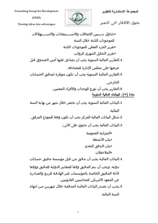 ‫‪Consulting Group for Development‬‬                                ‫المجموعة الستشارية للتطوير‬
             ‫)‪(CGD‬‬

  ‫‪Turning ideas into advantages‬‬                                ‫تحول الفكار الى التميز‬


             ‫‪‬جداول تفففففبين الضافات والسفففففتبعادات والسفففففتهلكات‬
                                            ‫للموجودات الثابتة خلل السنة‬
                                     ‫‪‬تقرير الجرد الفعلي للموجودات الثابتة‬
                                            ‫‪‬تقرير التحليل الشهري للرواتب‬
           ‫4.التقارير المالية السنوية يجب أن يصادق عليها أمين الصندوق قبل‬

                                       ‫عرضها على مجلس الدارة للمصادقة.‬
           ‫5.التقاريفر الماليفة السفنوية يجفب أن تكون متوفرة لمدقفق الحسفابات‬

                                                                    ‫الخارجي.‬
                            ‫6.التقارير يجب أن توزع للوحدات والفراد المعنيين.‬
                                                         ‫مادة )٥(: البيانات المالية السنوية‬

           ‫1.البيانات المالية السنوية يجب أن تحضر خلل شهر من نهاية السنة‬

                                                                      ‫المالية.‬
           ‫2.شكل البيانات المالية للمركز يجب أن تكون وفقا للنموذج المرفق.‬

                                    ‫3.البيانات المالية يجب أن تحتوي على التي:‬

                                                     ‫‪‬الميزانية العمومية‬
                                                         ‫‪‬بيان النشطة‬
                                                    ‫‪‬بيان التدفق النقدي‬
                                                           ‫‪‬الملحظات‬
           ‫4.البيانات الماليفة يجفب أن تدقفق مفن قبفل مؤسفسة تدقيفق حسفابات‬

           ‫دولية، ويجب أن يتم التدقيق وفقا للمعايير الدولية للتدقيق ووفقا‬
           ‫لدلة التدقيفق الخاصفة بالمؤسفسات غيفر الهادففة للربفح والصفادرة‬
                                   ‫عن المعهد المريكي للمحاسبين القانونيين.‬
           ‫5.يجفب أن تصفدر البيانات الماليفة المدققفة خلل شهريفن مفن انتهاء‬

                                                                ‫السنة المالية.‬



                                              ‫36‬
 