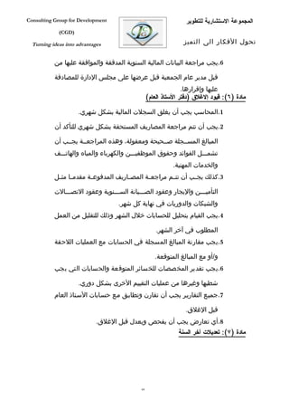 ‫‪Consulting Group for Development‬‬                                  ‫المجموعة الستشارية للتطوير‬
             ‫)‪(CGD‬‬

  ‫‪Turning ideas into advantages‬‬                                  ‫تحول الفكار الى التميز‬


           ‫6.يجب مراجعة البيانات المالية السنوية المدققة والموافقة عليها من‬

           ‫قبل مدير عام الجمعية قبل عرضها على مجلس الدارة للمصادقة‬
                                                                 ‫عليها وإقرارها.‬
                                                  ‫مادة )٦(: قيود إلغلق )دفتر الستاذ العام(‬

                     ‫1.المحاسب يجب أن يغلق السجلت المالية بشكل شهري.‬

           ‫2.يجب أن تتم مراجعة المصاريف المستحقة بشكل شهري للتأكد أن‬

           ‫المبالغ المسففجلة صففحيحة ومعقولة، وهذه المراجعففة يجففب أن‬
           ‫تشمفففل الفوائد وحقوق الموظفيفففن والكهرباء والمياه والهاتفففف‬
                                                            ‫والخدمات المهنية.‬
           ‫3.كذلك يج فب أن تت فم مراجع فة المص فاريف المدفوع فة مقدم فا مث فل‬
            ‫ف ف‬           ‫ف‬             ‫ف‬       ‫ف‬        ‫ف‬        ‫ف‬

           ‫التأميفففن واليجار وعقود الصفففيانة السفففنوية وعقود التصفففالت‬
                                    ‫والشبكات والدوريات في نهاية كل شهر.‬
           ‫4.يجب القيام بتحليل للحسابات خلل الشهر وذلك للتقليل من العمل‬

                                                      ‫المطلوب في آخر الشهر.‬
           ‫5.يجب مقارنة المبالغ المسجلة في الحسابات مع العمليات اللحقة‬

                                                     ‫و/أو مع المبالغ المتوقعة.‬
           ‫6.يجب تقدير المخصصات للخسائر المتوقعة والحسابات التي يجب‬

                     ‫شطبها وغيرها من عمليات التقييم الخرى بشكل دوري.‬
           ‫7.جميفع التقاريفر يجفب أن تقارن وتطابفق مفع حسفابات السفتاذ العام‬

                                                                  ‫قبل الغلق.‬
                            ‫8.أي تعارض يجب أن يفحص ويعدل قبل الغلق.‬
                                                               ‫مادة )٧(: تعديلت آخر السنة‬




                                             ‫46‬
 