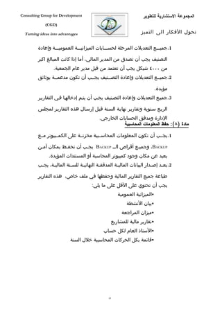 ‫‪Consulting Group for Development‬‬                                       ‫المجموعة الستشارية للتطوير‬
             ‫)‪(CGD‬‬

  ‫‪Turning ideas into advantages‬‬                                       ‫تحول الفكار الى التميز‬


         ‫1.جميفففع التعديلت المرحلة لحسفففابات الميزانيفففة العموميفففة وإعادة‬

         ‫التصنيف يجب أن تصدق من المدير المالي، أما إذا كانت المبالغ اكبر‬
                  ‫من ٠٠٠٤ شيكل يجب أن تعتمد من قبل مدير عام الجمعية.‬
         ‫2.جميففع التعديلت وإعادة التصففنيف يجففب أن تكون مدعمففة بوثائق‬

                                                                              ‫مؤيدة.‬
         ‫3.جميفع التعديلت وإعادة التصفنيف يجفب أن يتفم إدخالهفا ففي التقاريفر‬

         ‫الربفع سفنوية وتقاريفر نهايفة السفنة قبفل إرسفال هذه التقاريفر لمجلس‬
                                             ‫الدارة ومدقق الحسابات الخارجي.‬
                                                        ‫مادة )٨(: حفظ المعلومات المحاسبية‬

         ‫1.يجففب أن تكون المعلومات المحاسففبية مخزنففة على الكمففبيوتر مففع‬

         ‫‪ ،BACKUP‬وجميفع أقراص الفف ‪ BACKUP‬يجفب أن تحففظ بمكان آمفن‬
               ‫بعيد عن مكان وجود كمبيوتر المحاسبة أو المستندات المؤيدة.‬
         ‫2.بع فد إص فدار البيانات المالي فة المدقق فة النهائي فة للس فنة المالي فة، يج فب‬
          ‫ف‬      ‫ف‬          ‫ف‬      ‫ف‬          ‫ف‬         ‫ف‬                    ‫ف‬     ‫ف‬

         ‫طباعة جميع التقارير المالية وحفظها في ملف خاص، هذه التقارير‬
                                         ‫يجب أن تحتوي على القل على ما يلي:‬
                                                        ‫‪‬الميزانية العمومية‬
                                                              ‫‪‬بيان النشطة‬
                                                           ‫‪‬ميزان المراجعة‬
                                                    ‫‪‬تقارير مالية للمشاريع‬
                                                ‫‪‬الستاذ العام لكل حساب‬
                            ‫‪‬قائمة بكل الحركات المحاسبية خلل السنة‬




                                                   ‫56‬
 