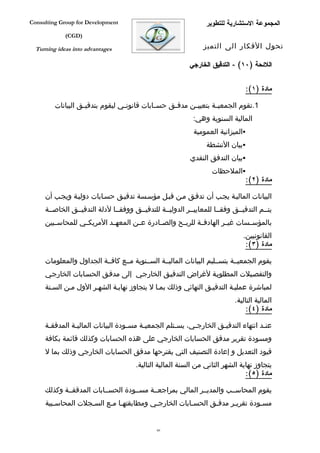 ‫‪Consulting Group for Development‬‬                                 ‫المجموعة الستشارية للتطوير‬
             ‫)‪(CGD‬‬

  ‫‪Turning ideas into advantages‬‬                                 ‫تحول الفكار الى التميز‬

                                                           ‫اللئحة )٠١( - التدقيق الخارجي‬


                                                                                ‫مادة )١(:‬

         ‫1.تقوم الجمعي فة بتعيي فن مدق فق حس فابات قانون في ليقوم بتدقي فق البيانات‬
                   ‫ف‬              ‫ف‬           ‫ف‬     ‫ف‬      ‫ف‬        ‫ف‬
                                                            ‫المالية السنوية وهي:‬
                                                            ‫‪‬الميزانية العمومية‬
                                                                 ‫‪‬بيان النشطة‬
                                                           ‫‪‬بيان التدفق النقدي‬
                                                                   ‫‪‬الملحظات‬
                                                                            ‫مادة )٢(:‬

     ‫البيانات الماليفة يجفب أن تدقفق مفن قبفل مؤسفسة تدقيفق حسفابات دوليفة ويجفب أن‬
     ‫يتففم التدقيففق وفقففا للمعاييففر الدوليففة للتدقيففق ووفقففا لدلة التدقيففق الخاصففة‬
     ‫بالمؤسففسات غيففر الهادفففة للربففح والصففادرة عففن المعهففد المريكففي للمحاسففبين‬
                                                                               ‫القانونيين.‬
                                                                                ‫مادة )٣(:‬

     ‫يقوم الجمعيففة بتسففليم البيانات الماليففة السففنوية مففع كافففة الجداول والمعلومات‬
     ‫والتفصفيلت المطلوبفة لغراض التدقيفق الخارجفي إلى مدقفق الحسفابات الخارجفي‬
     ‫لمباشرة عمليفة التدقيفق النهائي وذلك بمفا ل يتجاوز نهايفة الشهفر الول مفن السفنة‬
                                                                            ‫المالية التالية.‬
                                                                                ‫مادة )٤(:‬

     ‫عنفد انتهاء التدقيفق الخارجفي، يسفتلم الجمعيفة مسفودة البيانات الماليفة المدققفة‬
      ‫ف‬        ‫ف‬                   ‫ف‬    ‫ف‬          ‫ف‬     ‫ف‬        ‫ف‬               ‫ف‬
     ‫ومسودة تقرير مدقق الحسابات الخارجي على هذه الحسابات وكذلك قائمة بكافة‬
     ‫قيود التعديل و إعادة التصنيف التي يقترحها مدقق الحسابات الخارجي وذلك بما ل‬
                                       ‫يتجاوز نهاية الشهر الثاني من السنة المالية التالية.‬
                                                                                ‫مادة )٥(:‬

     ‫يقوم المحاسففب والمديففر المالي بمراجعففة مسففودة الحسففابات المدققففة وكذلك‬
     ‫مسفودة تقريفر مدقفق الحسفابات الخارجفي ومطابقتهفا مفع السفجلت المحاسفبية‬
        ‫ف‬          ‫ف‬     ‫ف ف‬            ‫ف‬           ‫ف‬      ‫ف‬     ‫ف‬        ‫ف‬


                                              ‫66‬
 