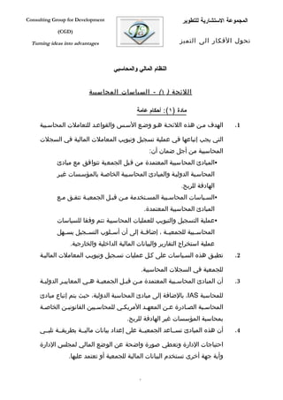 ‫‪Consulting Group for Development‬‬                                  ‫المجموعة الستشارية للتطوير‬
             ‫)‪(CGD‬‬

  ‫‪Turning ideas into advantages‬‬                                  ‫تحول الفكار الى التميز‬



                                    ‫النظام المالي والمحاسبي‬


                          ‫اللئحة ) ١( - السياسات المحاسبية‬

                                             ‫مادة )١(: أحكام عامة‬

     ‫الهدف مفن هذه اللئحفة هفو وضفع السفس والقواعفد للتعاملت المحاسفبية‬               ‫1.‬

     ‫التي يجب إتباعها في عملية تسجيل وتبويب المعاملت المالية في السجلت‬
                                                      ‫المحاسبية من أجل ضمان أن:‬
             ‫‪‬المبادئ المحاسبية المعتمدة من قبل الجمعية تتوافق مع مبادئ‬
             ‫المحاسفبة الدوليفة والمبادئ المحاسفبية الخاصفة بالمؤسفسات غيفر‬
                                                                  ‫الهادفة للربح.‬
             ‫‪‬السفياسات المحاسفبية المسفتخدمة مفن قبفل الجمعيفة تتففق مفع‬
                                                    ‫المبادئ المحاسبية المعتمدة.‬
             ‫‪‬عملية التسجيل والتبويب للعمليات المحاسبية تتم وفقا للسياسات‬
             ‫المحاسففبية للجمعيففة ، إضافففة إلى أن أسففلوب التسففجيل يسففهل‬
                  ‫عملية استخراج التقارير والبيانات المالية الداخلية والخارجية.‬
     ‫تطبفق هذه السفياسات على كفل عمليات تسفجيل وتبويفب المعاملت الماليفة‬              ‫2.‬

                                                   ‫للجمعية في السجلت المحاسبية.‬
     ‫أن المبادئ المحاسفبية المعتمدة مفن قبفل الجمعيفة هفي المعاييفر الدوليفة‬
      ‫ف‬        ‫ف‬         ‫ف ف‬          ‫ف‬    ‫ف‬              ‫ف‬                           ‫3.‬

     ‫للمحاسبة ‪ ،IAS‬بالضافة إلى مبادئ المحاسبة الدولية، حيث يتم إتباع مبادئ‬
     ‫المحاسفبة الصفادرة عفن المعهفد المريكفي للمحاسفبين القانونيفن الخاصفة‬
                                         ‫بمحاسبة المؤسسات غير الهادفة للربح.‬
     ‫أن هذه المبادئ تسففاعد الجمعيففة على إعداد بيانات ماليففة بطريقففة تلبففي‬        ‫4.‬

     ‫احتياجات الدارة وتعطي صورة واضحة عن الوضع المالي لمجلس الدارة‬
                  ‫وأية جهة أخرى تستخدم البيانات المالية للجمعية أو تعتمد عليها.‬


                                               ‫7‬
 