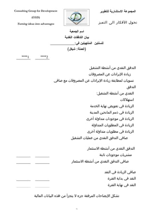 ‫‪Consulting Group for Development‬‬                                       ‫المجموعة الستشارية للتطوير‬
             ‫)‪(CGD‬‬

  ‫‪Turning ideas into advantages‬‬                                       ‫تحول الفكار الى التميز‬

                                            ‫اسم الجمعية‬
                                        ‫بيان التدفقات النقدية‬
                             ‫للسنتين المنتهيتين في:___________________‬
                                          ‫)العملة: شيكل(‬

     ‫1****‬           ‫2****‬

                                                                ‫التدفق النقدي من أنشطة التشغيل‬
                                                            ‫زيادة اليرادات عن المصروفات‬
                               ‫تسويات لمطابقة زيادة اليرادات عن المصروفات مع صافي‬
                                                                                          ‫التدفق‬
                                                                    ‫النقدي من أنشطة التشغيل:‬
                                                                                     ‫استهلكات‬
                                                                ‫الزيادة في تعويض نهاية الخدمة‬
                                                                ‫الزيادة في ذمم المانحين المدينة‬
                                                           ‫الزيادة في موجودات متداولة أخرى‬
                                                                 ‫الزيادة في المطلوبات المتداولة‬
                                                           ‫الزيادة في مطلوبات متداولة أخرى‬
                                             ‫صافي التدفق النقدي من عمليات التشغيل‬

                                                           ‫التدفق النقدي من أنشطة الستثمار‬
                                                                      ‫مشتريات موجودات ثابتة‬
                                             ‫صافي التدفق النقدي من أنشطة الستثمار‬

                                                                          ‫صافي الزيادة في النقد‬
                                                                            ‫النقد في بداية الفترة‬
                                                                            ‫النقد في نهاية الفترة‬

               ‫تشكل اليضاحات المرفقة جزء ل يتجزأ من هذه البيانات المالية‬


                                                 ‫17‬
 