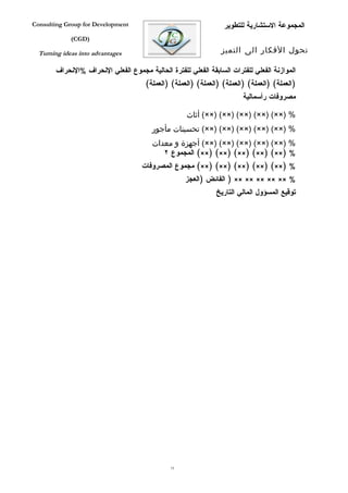 ‫‪Consulting Group for Development‬‬                                  ‫المجموعة الستشارية للتطوير‬
             ‫)‪(CGD‬‬

  ‫‪Turning ideas into advantages‬‬                                  ‫تحول الفكار الى التميز‬

        ‫الموازنة الفعلي للفترات السابقة الفعلي للفترة الحالية مجموع الفعلي النحراف %النحراف‬
                                       ‫)العملة( )العملة( )العملة( )العملة( )العملة( )العملة(‬
                                                                         ‫مصروفات رأسمالية‬

                                                     ‫% )××( )××( )××( )××( )××( أثاث‬
                                         ‫% )××( )××( )××( )××( )××( تحسينات مأجور‬
                                         ‫% )××( )××( )××( )××( )××( أجهزة و معدات‬
                                            ‫% )××( )××( )××( )××( )××( المجموع ٢‬
                                     ‫% )××( )××( )××( )××( )××( مجموع المصروفات‬
                                                    ‫% ×× ×× ×× ×× ×× ) الفائض )العجز‬
                                                               ‫توقيع المسؤول المالي التاريخ‬




                                               ‫37‬
 