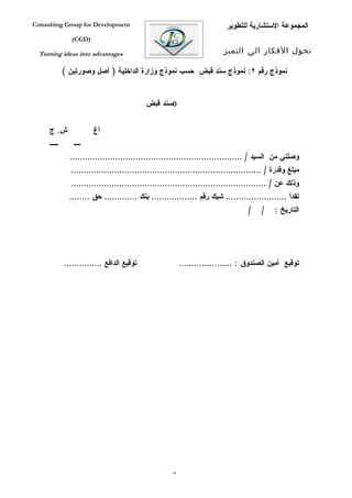 ‫‪Consulting Group for Development‬‬                                           ‫المجموعة الستشارية للتطوير‬
                ‫)‪(CGD‬‬

  ‫‪Turning ideas into advantages‬‬                                           ‫تحول الفكار الى التميز‬

             ‫نموذج رقم ٢: نموذج سند قبض حسب نموذج وزارة الداخلية ) أصل وصورتين (‬


                                            ‫0سند قبض‬


     ‫ش. ج‬               ‫أغ‬
     ‫ييييي‬      ‫يييي‬
               ‫وصلني من السيد / ....................................................................‬
               ‫مبلغ وقدرة / ...........................................................................‬
               ‫وذلك عن / .............................................................................‬
               ‫نقداً ........................ شيك رقم .................. بنك ............. حق ........‬
                                                                                   ‫/‬    ‫/‬    ‫التاريخ :‬




             ‫توقيع الدافع ...............‬                  ‫توقيع أمين الصندوق : .....................‬




                                                      ‫47‬
 