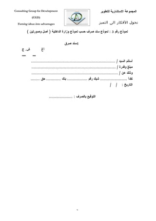 ‫‪Consulting Group for Development‬‬                                            ‫المجموعة الستشارية للتطوير‬
                ‫)‪(CGD‬‬

  ‫‪Turning ideas into advantages‬‬                                           ‫تحول الفكار الى التميز‬

             ‫نموذج رقم 3 : نموذج سند صرف حسب نموذج وزارة الداخلية ) أصل وصورتين (‬


                                            ‫1سند صرق‬
     ‫ش. ج‬               ‫أغ‬
     ‫ييييي‬       ‫يييي‬
               ‫أستلم السيد / ...........................................................................‬
                ‫مبلغ وقدرة / ...........................................................................‬
                ‫وذلك عن / .............................................................................‬
               ‫نقداً ........................ شيك رقم .................. بنك ............. حق ........‬
                                                                                    ‫/‬    ‫/‬    ‫التاريخ :‬


                               ‫التوقيع بالصرف : .....................‬




                                                       ‫67‬
 
