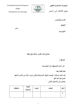 ‫‪Consulting Group for Development‬‬                                      ‫المجموعة الستشارية للتطوير‬
             ‫)‪(CGD‬‬

  ‫‪Turning ideas into advantages‬‬                                   ‫تحول الفكار الى التميز‬



                                                                             ‫السم والمنصب‬

                                                                                      ‫التوفيع‬
            ‫ختم‬
                                                                                   ‫المؤسسة‬




                                  ‫نموذج رقم 5:تقرير إستلم منح عينية‬


                                                                                    ‫التاريخ /‬


                                                        ‫إلي إسم المسؤول في المؤسسة‬

                                                                              ‫تحية طيبة وبعد،‬

           ‫لقد قمنا بإستلم (وصف المواد المستلمة) والتي وردت إلينا من ()إسم الجهة‬
                                                                            ‫المتبرعة( كما هو‬
                                                                ‫مفصل في الجدول التالي:‬

                              ‫الكمية‬
          ‫ملحظات‬                             ‫الوحدة‬              ‫الصنف‬                 ‫الرقم‬
                            ‫المستلمة‬
                                                                                        ‫1‬
                                                                                         ‫.‬



                                                 ‫87‬
 