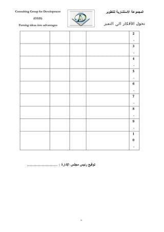 ‫‪Consulting Group for Development‬‬                              ‫المجموعة الستشارية للتطوير‬
             ‫)‪(CGD‬‬

  ‫‪Turning ideas into advantages‬‬                               ‫تحول الفكار الى التميز‬

                                                                                ‫2‬
                                                                                ‫.‬
                                                                                ‫3‬
                                                                                ‫.‬
                                                                                ‫4‬
                                                                                ‫.‬
                                                                                ‫5‬
                                                                                ‫.‬
                                                                                ‫6‬
                                                                                ‫.‬
                                                                                ‫7‬
                                                                                ‫.‬
                                                                                ‫8‬
                                                                                ‫.‬
                                                                                ‫9‬
                                                                                ‫.‬
                                                                                ‫1‬
                                                                                ‫0‬
                                                                                ‫.‬



        ‫توقيع رئيس مجلس الدارة : ..........................‬




                                                ‫97‬
 