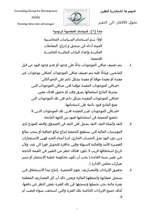 ‫‪Consulting Group for Development‬‬                                    ‫المجموعة الستشارية للتطوير‬
             ‫)‪(CGD‬‬

  ‫‪Turning ideas into advantages‬‬                                    ‫تحول الفكار الى التميز‬

                              ‫مادة )٢(: السياسات المحاسبية الرئيسية‬

                       ‫أول ً- يتففم اسففتخدام السففياسات المحاسففبية‬
                       ‫المبينة أدناه في تسجيل و إدراج المعاملت‬
                       ‫الماليفففة وإعداد البيانات الماليفففة الخاصفففة‬
                                                            ‫للجمعية:‬
     ‫يتم تصنيف صافي الموجودات بناءا على وجود أو عدم وجود قيود من قبل‬                    ‫1.‬

     ‫المانحين، وبناءا عليه يتم تصنيف صافي الموجودات كصافي موجودات غير‬
                     ‫مقيدة أو مقيدة مؤقتا أو مقيدة بشكل دائم على النحو التالي:‬
             ‫‪‬صفافي الموجودات المقيدة مؤقتفا هفي صفافي الموجودات التفي‬
                 ‫يشترط المانح استعمالها بمرور وقت أو تحقيق هدف معين.‬
             ‫‪‬صافي الموجودات المقيدة بشكل دائم هي تلك الموجودات التي‬
                                       ‫يضع المانح قيود دائمة على استخدامها.‬
             ‫‪‬صففافي الموجودات غيففر المقيدة هففي تلك الموجودات التففي ل‬
                      ‫تخضع الجمعية في استخدامها لقيود من الجهة المانحة.‬
     ‫النقد وأشباه النقد: النقد يشمل على النقد في الصندوق والنقد المودع لدى‬              ‫2.‬

     ‫المؤسسات المالية التي يستطيع الجمعية إيداع مبالغ إضافية أو سحب مبالغ‬
     ‫م فن دون قيود مث فل الحس فاب الجاري، أم فا أشباه النق فد فه في الس فتثمارات‬
            ‫ف‬      ‫ف‬     ‫ف‬             ‫ف‬              ‫ف‬       ‫ف‬              ‫ف‬
     ‫القصفيرة المفد والعاليفة السفيولة وهفي جاهزة للتحويفل فورا إلى نقفد، ولن‬
     ‫تاريفخ اسفتحقاقها قريفب ل يكون هنالك خطفر مفن التغييفر ففي القيمفة الناتجفة‬
     ‫عفن تغييفر نسفبة الفائدة.) يجفب أن تكون محكومفة عمليفة السفتثمار أو تسفير‬
                                                          ‫بقرارات مجلس الدارة (.‬
     ‫تحقيفق اليرادات والمصفاريف: تقوم الجمعيفة بإتباع مبدأ السفتحقاق ففي‬
      ‫ف‬       ‫ف‬                 ‫ف‬                 ‫ف‬                ‫ف‬                    ‫3.‬

     ‫تسفجيل عملياتهفا وأنشطتهفا الماليفة ويعنفي ذلك أن كفل المصفاريف المتعلقفة‬
     ‫بفترة مالية يجب تحميلها وتسجيلها في تلك الفترة بغض النظر عن دفعها،‬
     ‫كذلك جميفع اليرادات الخاصفة بتلك الفترة والتفي اسفتحقت سفواء قبضفت أم‬
                                                                                  ‫ل.‬


                                                 ‫8‬
 