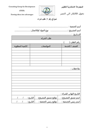 ‫‪Consulting Group for Development‬‬                                                 ‫المجموعة الستشارية للتطوير‬
                 ‫)‪(CGD‬‬

  ‫‪Turning ideas into advantages‬‬                                                ‫تحول الفكار الى التميز‬

                                             ‫نموذج رقم ٧: طلب شراء‬


                 ‫أسم الجمعية : ...............................................................................‬
       ‫أسم المشروع :............................ نوع المواد أوالعمال:..........................‬
                                                          ‫التفففاريخ : ........................................‬
                                                  ‫طلب الشراء‬
                                                                                    ‫(‬        ‫رقم الطلب )‬
      ‫الكمية المطلوبة‬                             ‫المواصفات‬                             ‫الصنف / الخدمة‬




                                                                                               ‫ملحظات :‬




                                                                                ‫التاريخ النهائي للشراء :‬
             ‫/‬            ‫/‬   ‫التاريخ :‬      ‫توقيع منسق المشروع:‬                ‫اسم منسق المشروع :‬
         ‫/‬            ‫/‬       ‫التاريخ :‬       ‫توقيع رئيس الجمعية :‬               ‫اسم رئيس الجمفعية :‬




                                                          ‫28‬
 