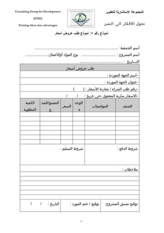‫‪Consulting Group for Development‬‬                                                  ‫المجموعة الستشارية للتطوير‬
               ‫)‪(CGD‬‬

  ‫‪Turning ideas into advantages‬‬                                                  ‫تحول الفكار الى التميز‬

                                  ‫نموذج رقم ٨: نموذج طلب عروض أسعار‬


                ‫أسم الجمعية: ..............................................................................‬
       ‫أسم المشروع : ................................ نوع المواد أوالعمال:.....................‬
                                                           ‫التفففاريخ : ........................................‬
                                            ‫طلب عروض أسعار‬
                                                                                   ‫-أسم الجهة الموردة :‬
                                                                                 ‫-عنوان الجهة الموردة :‬
                                                  ‫(‬                 ‫-رقم طلب الشراء / مقارنة السعار : )‬
                                            ‫/‬          ‫/‬            ‫-السعار سارية المفعول حتى تاريخ :‬
       ‫الكمية‬            ‫المصنع/المنت‬                 ‫الوحد‬
                                          ‫السعر‬                          ‫المواصفات‬               ‫الصنف‬
      ‫المطلوبة‬                ‫ج‬                            ‫ة‬




                                         ‫شروط التسليم :‬                                     ‫شروط الدفع :‬




                                                                                                ‫ملحظات :‬




           ‫/‬         ‫/‬       ‫التاريخ :‬          ‫توقيع / ختم المورد :‬              ‫توقيع منسق المشروع:‬



                                                               ‫48‬
 