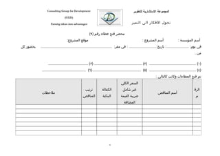 ‫‪Consulting Group for Development‬‬                                                 ‫المجموعة الستشارية للتطوير‬
                                 ‫)‪(CGD‬‬

                   ‫‪Turning ideas into advantages‬‬                                                ‫تحول الفكار الى التميز‬


                                                        ‫محضر فتح عطاء رقم )٩(‬
                                   ‫موقع المشروع:‬                                                          ‫أسم المشروع :‬                      ‫أسم المؤسسة :‬
‫بحضور كل‬   ‫في يوم: ......................: تاريخ:........................... : في مقر: ......................................................................‬
                                                                                                                                                            ‫من .‬

                 ‫)١( .............................................. )٢( ............................................... )٣( .......................................‬
            ‫)٤( .............................................. )٥( ................................................)٦( ...........................................‬
                                                                                                                       ‫تم فتح العطاءات وكانت كالتالي :‬
                                                                                      ‫السعر الكلي‬
                                                    ‫ترتيب‬           ‫الكفالة‬             ‫غير شامل‬                                                            ‫الرق‬
            ‫ملحظات‬                                                                                                       ‫أسم المناقص‬
                                                  ‫المناقص‬            ‫البنكية‬          ‫ضريبة القيمة‬                                                           ‫م‬
                                                                                         ‫المضافة‬




                                                                           ‫68‬
 