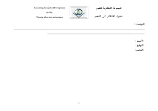 ‫‪Consulting Group for Development‬‬                                                    ‫المجموعة الستشارية للتطوير‬
                                            ‫)‪(CGD‬‬

                              ‫‪Turning ideas into advantages‬‬                                                   ‫تحول الفكار الى التميز‬


                                                                                                                                                                    ‫التوصيات :‬
‫...................................................................................................................................................................................‬
                                             ‫.....................................................................................................................................‬

                                                                                                                                                                      ‫السفم :‬
                                                                                                                                                                      ‫التوقيع :‬
                                                                                                                                                                     ‫المنصب:‬




                                                                                        ‫78‬
 