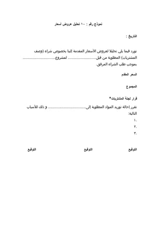 ‫نموذج رقم : ٠١ تحليل عروض أسعار‬


                                                                                  ‫التاريخ :‬


         ‫نورد فيما يلي تحليل لعروض السعار المقدمة إلينا بخصوص شراء )وصف‬
‫المشتريات( المطلوبة من قبل........................... لمشروع...............................‬
                                                          ‫بموجب طلب الشراء المرفق.‬

                                                                              ‫السعر المقدم‬


                                                                                  ‫المجموع‬


                                                                    ‫قرار لجنة المشتريات*‬

   ‫تقرر إحالة توريد المواد المطلوبة إلى.................................... و ذلك للسباب‬
                                                                                    ‫التالية:‬
                                                                                         ‫.١‬
                                                                                         ‫.٢‬
                                                                                         ‫.٣‬



   ‫التوقيع‬                                      ‫التوقيع‬                             ‫التوقيع‬
 