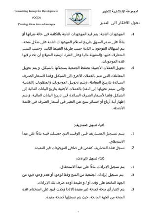‫‪Consulting Group for Development‬‬                                 ‫المجموعة الستشارية للتطوير‬
             ‫)‪(CGD‬‬

  ‫‪Turning ideas into advantages‬‬                                 ‫تحول الفكار الى التميز‬


     ‫الموجودات الثابتفة: يتفم قيفد الموجودات الثابتفة بالتكلففة ففي حالة شرائهفا أو‬   ‫4.‬

     ‫بناءا على سفعر السفوق بتاريفخ اسفتلم الموجودات الثابتفة على شكفل منحفة،‬
     ‫يتم استهلك الموجودات الثابتة حسب طريقة القسط الثابت وحسب النسب‬
     ‫المتعارف عليهفا والمقبولة ماليفا وعلى الفترة الزمنيفة المتوقفع أن تخدم فيهفا‬
                                                                 ‫هذه الموجودات.‬
     ‫تحويفل العملت الجنبيفة: تحتففظ الجمعيفة بسفجلتها بالشيكفل، و يتفم تحويفل‬         ‫5.‬

     ‫المعاملت التفي تتفم بالعملت الخرى إلى الشيكفل وفقفا لسفعار الصفرف‬
     ‫السففائدة بتاريففخ المعاملة، ويتففم تحويففل الموجودات والمطلوبات )النقديففة‬
     ‫والتي سيتم تحويلها إلى النقد( بالعملت الجنبية بتاريخ البيانات المالية إلى‬
     ‫الشيكفل وفقفا لسفعار الصفرف السفائدة ففي تاريفخ البيانات الماليفة، و يتفم‬
     ‫إظهار أيفة أرباح أو خسفائر تنتفج عفن التغيفر ففي أسفعار الصفرف ففي قائمفة‬
                                                                         ‫النشطة.‬



                                            ‫ثانيا- تسجيل المصاريف:‬
                                                             ‫ً‬

     ‫يتففم تسففجيل المصففاريف فففي الوقففت الذي حصففلت فيففه بناءا على مبدأ‬           ‫1.‬

                                                                      ‫الستحقاق.‬
              ‫تسجل هذه المصاريف كنقص في صافي الموجودات غير المقيدة.‬                   ‫2.‬

                                             ‫ثالثا- تسجيل اليرادات:‬
                                                              ‫ً‬

                                   ‫يتم تسجيل اليرادات بناءا على مبدأ الستحقاق.‬        ‫1.‬

     ‫يتم تسجيل إيرادات الجمعية من المنح وفقا لوجود أو عدم وجود قيود من‬                ‫2.‬

                ‫الجهة المانحة على وقت أو / و طبيعة أوجه صرف تلك اليرادات.‬
     ‫يتم اعتبار أي منحة كمنحة غير مقيدة إل إذا وجدت قيود على استخدام هذه‬              ‫3.‬

                       ‫المنحة من الجهة المانحة، حيث يتم تسجيلها كمنحة مقيدة.‬


                                               ‫9‬
 
