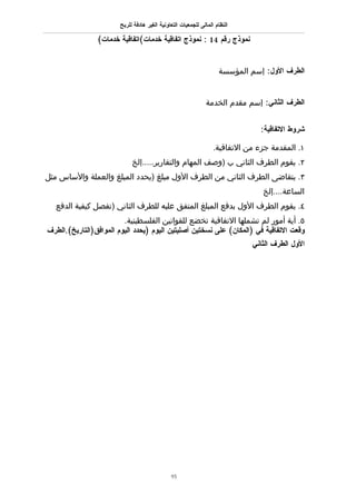 ‫النظام المالى للجمعيات التعاونية الغير هادفة للربح‬

                ‫نموذج رقم 41 : نموذج اتفاقية خدمات(اتفاقية خدمات(‬


                                                                     ‫الطرف الول: إسم المؤسسة‬


                                                               ‫الطرف الثاني: إسم مقدم الخدمة‬


                                                                                 ‫شروط التفاقية:‬

                                                                   ‫١. المقدمة جزء من التفاقية.‬
                             ‫٢. يقوم الطرف الثاني ب )وصف المهام والتقارير.....إلخ‬
‫٣. يتقاضى الطرف الثاني من الطرف الول مبلغ )يحدد المبلغ والعملة والساس مثل‬
                                                                                 ‫الساعة....إلخ‬
  ‫٤. يقوم الطرف الول بدفع المبلغ المتفق عليه للطرف الثاني )تفصل كيفية الدفع‬
                         ‫٥. أية أمور لم تشملها التفاقية تخضع للقوانين الفلسطينية.‬
‫وقعت التفاقية في )المكان( على نسختين أصليتين اليوم )يحدد اليوم الموافق)التاريخ(.الطرف‬
                                                                              ‫الول الطرف الثاني‬




                                               ‫59‬
 