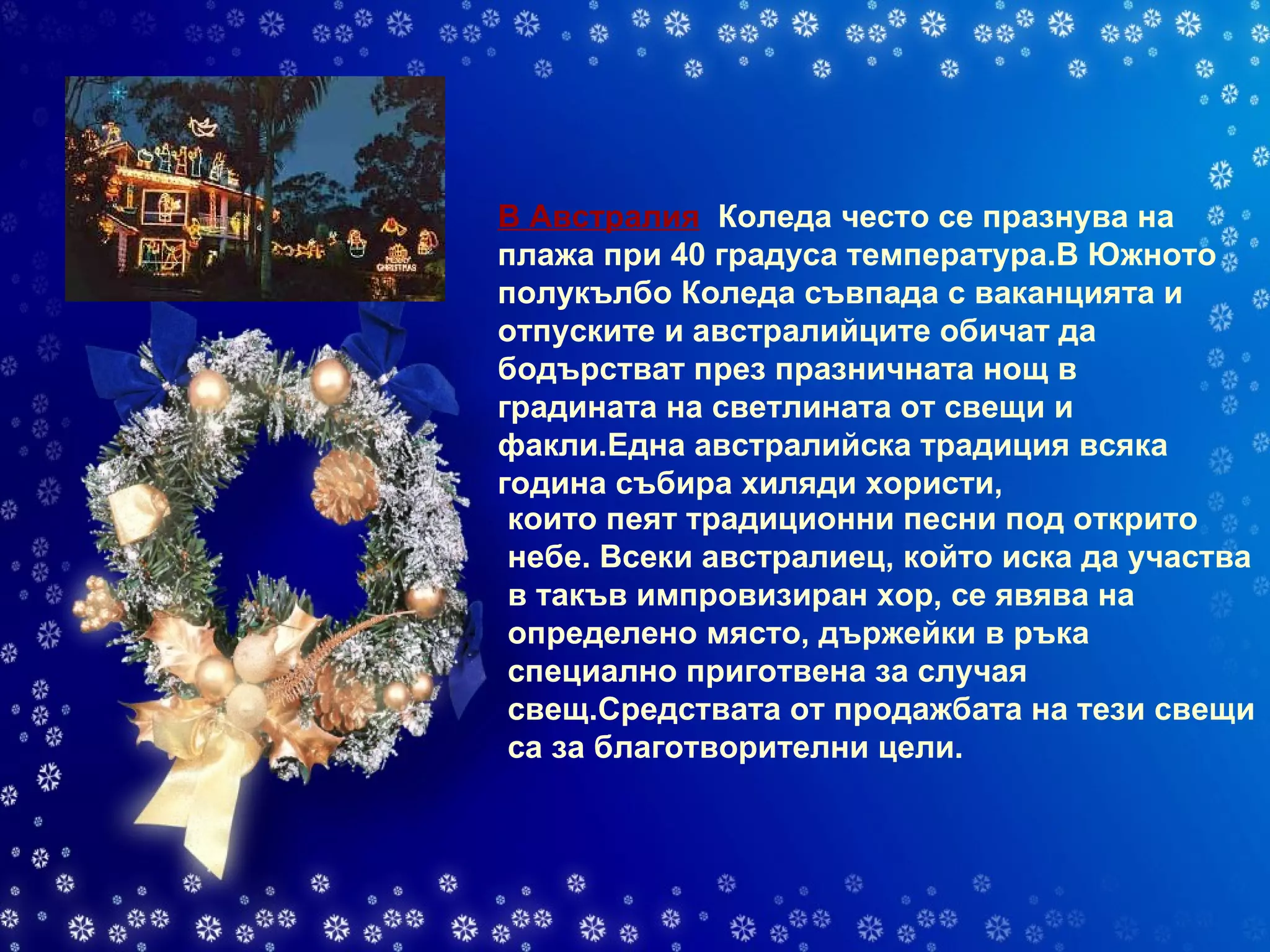 В Австралия    Коледа често се празнува на плажа при 40 градуса температура.В Южното полукълбо Коледа съвпада с ваканцията и отпуските и австралийците обичат да бодърстват през празничната нощ в градината на светлината от свещи и факли.Една австралийска традиция всяка година събира хиляди хористи,   които пеят традиционни песни под открито небе. Всеки австралиец, който иска да участва в такъв импровизиран хор, се явява на определено място, държейки в ръка специално приготвена за случая свещ.Средствата от продажбата на тези свещи са за благотворителни цели. 