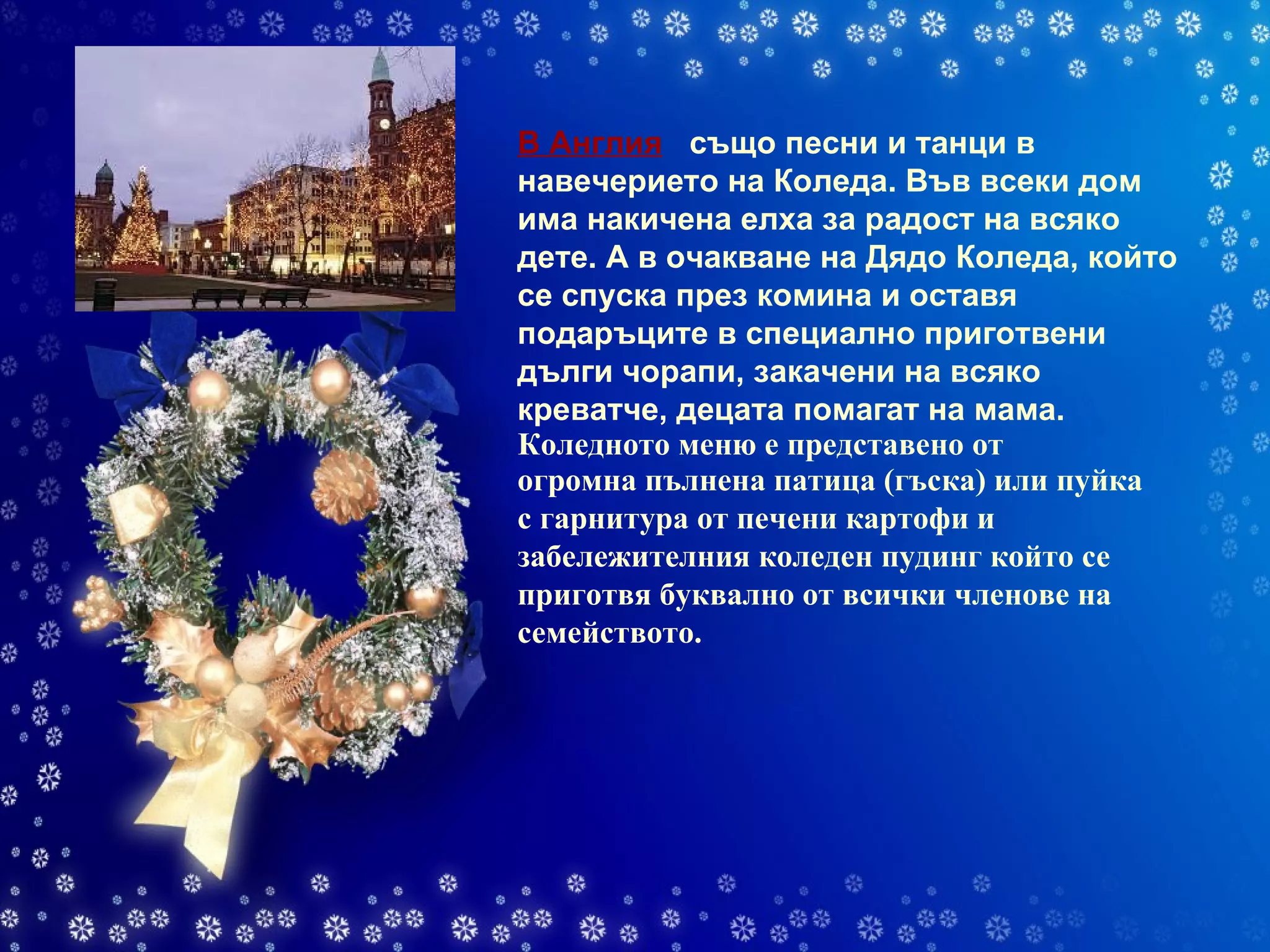 В Англия     също песни и танци в навечерието на Коледа. Във всеки дом има накичена елха за радост на всяко дете. А в очакване на Дядо Коледа, който се спуска през комина и оставя подаръците в специално приготвени дълги чорапи, закачени на всяко креватче, децата помагат на мама.   огромна пълнена патица (гъска) или пуйка с гарнитура от печени картофи и забележителния коледен пудинг който се приготвя буквално от всички членове на семейството. Коледното меню е представено от 