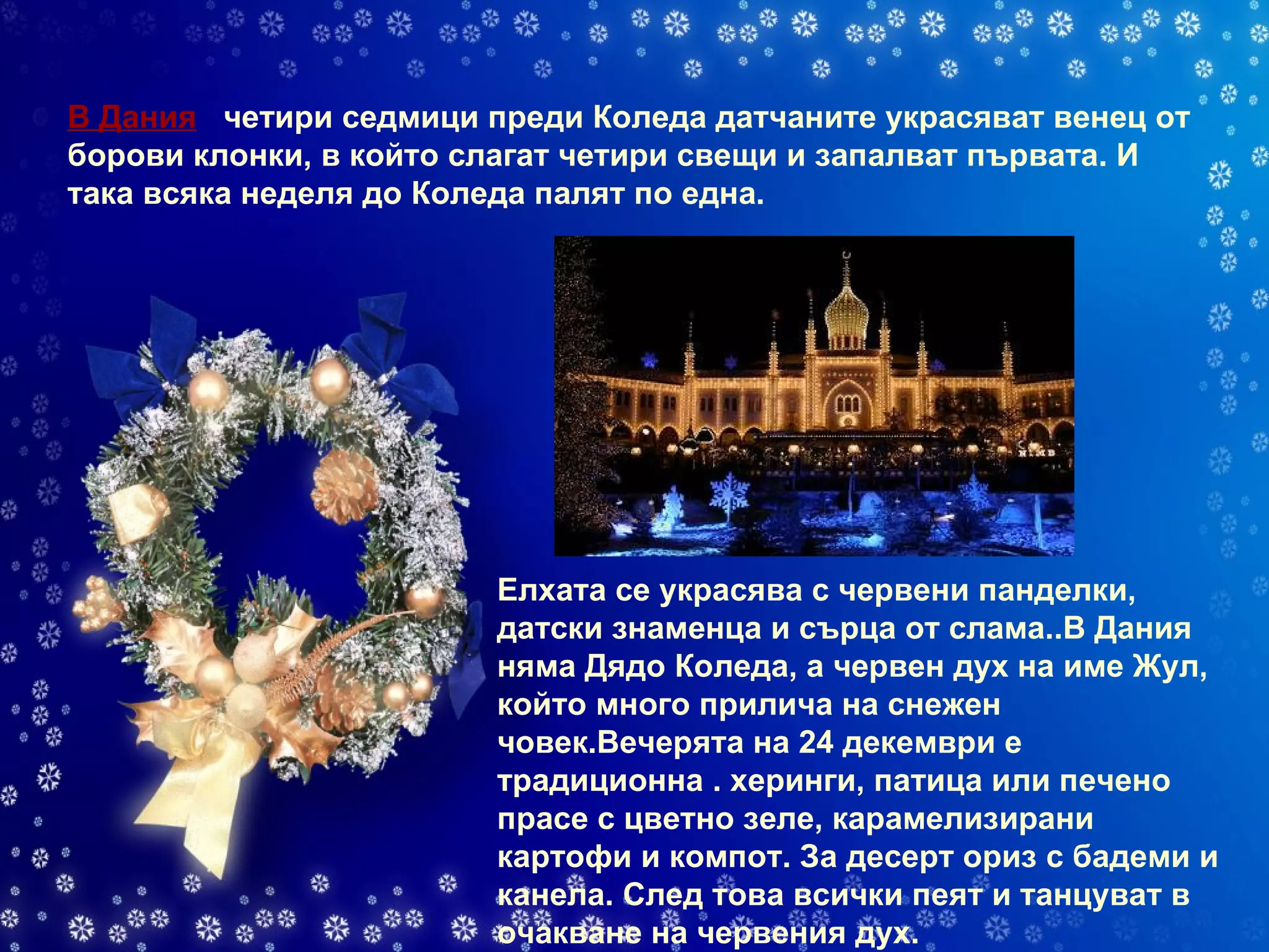 В Дания    четири седмици преди Коледа датчаните украсяват венец от борови клонки, в който слагат четири свещи и запалват първата. И така всяка неделя до Коледа палят по една.  Елхата се украсява с червени панделки, датски знаменца и сърца от слама..В Дания няма Дядо Коледа, а червен дух на име Жул, който много прилича на снежен човек.Вечерята на 24 декември е традиционна . херинги, патица или печено прасе с цветно зеле, карамелизирани картофи и компот. За десерт ориз с бадеми и канела. След това всички пеят и танцуват в очакване на червения дух. 