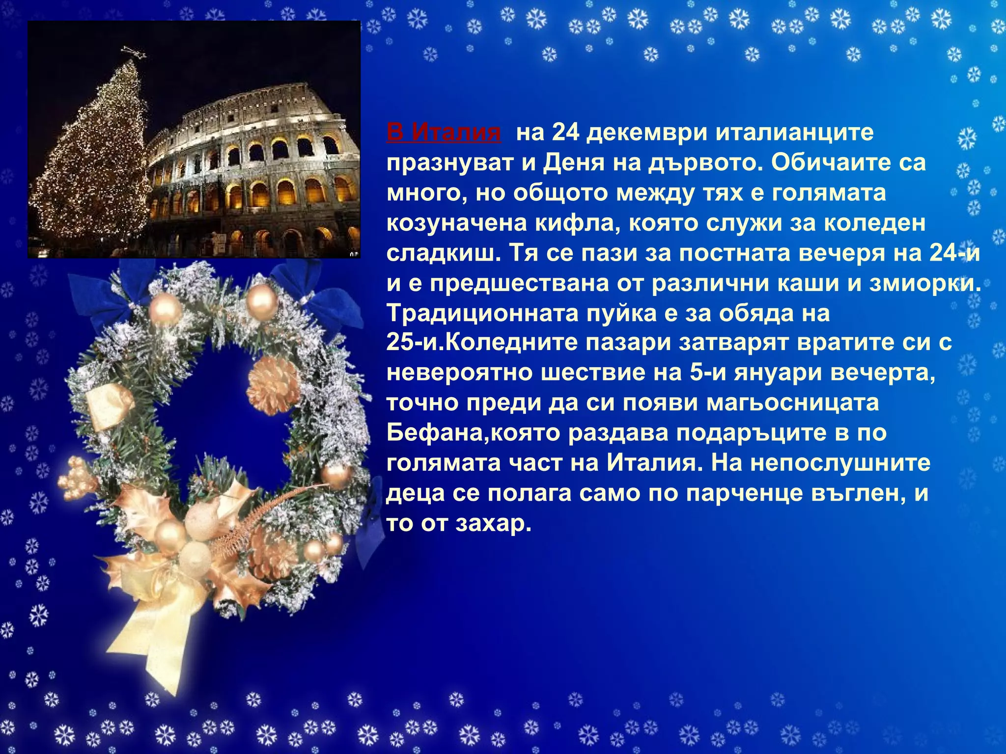 В Италия    на 24 декември италианците празнуват и Деня на дървото. Обичаите са много, но общото между тях е голямата козуначена кифла, която служи за коледен сладкиш. Тя се пази за постната вечеря на 24-и и е предшествана от различни каши и змиорки. Традиционната пуйка е за обяда на   25-и.Коледните пазари затварят вратите си с невероятно шествие на 5-и януари вечерта, точно преди да си появи магьосницата Бефана,която раздава подаръците в по голямата част на Италия. На непослушните деца се полага само по парченце въглен, и то от захар. 