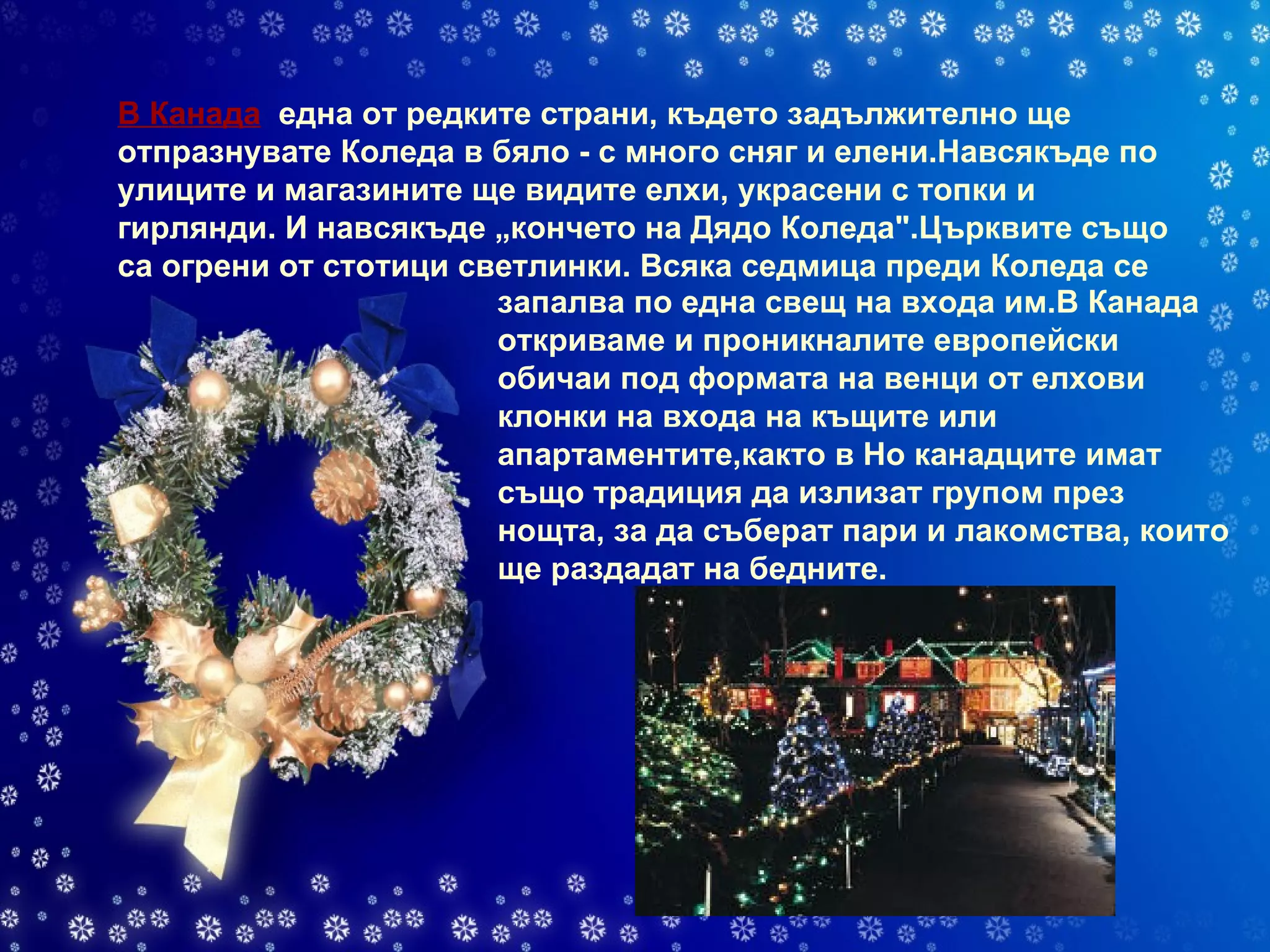 В Канада    една от редките страни, където задължително ще отпразнувате Коледа в бяло - с много сняг и елени.Навсякъде по улиците и магазините ще видите елхи, украсени с топки и гирлянди. И навсякъде „кончето на Дядо Коледа".Църквите също са огрени от стотици светлинки. Всяка седмица преди Коледа се   запалва по една свещ на входа им.В Канада откриваме и проникналите европейски обичаи под формата на венци от елхови клонки на входа на къщите или апартаментите,както в Но канадците имат също традиция да излизат групом през нощта, за да съберат пари и лакомства, които ще раздадат на бедните. 