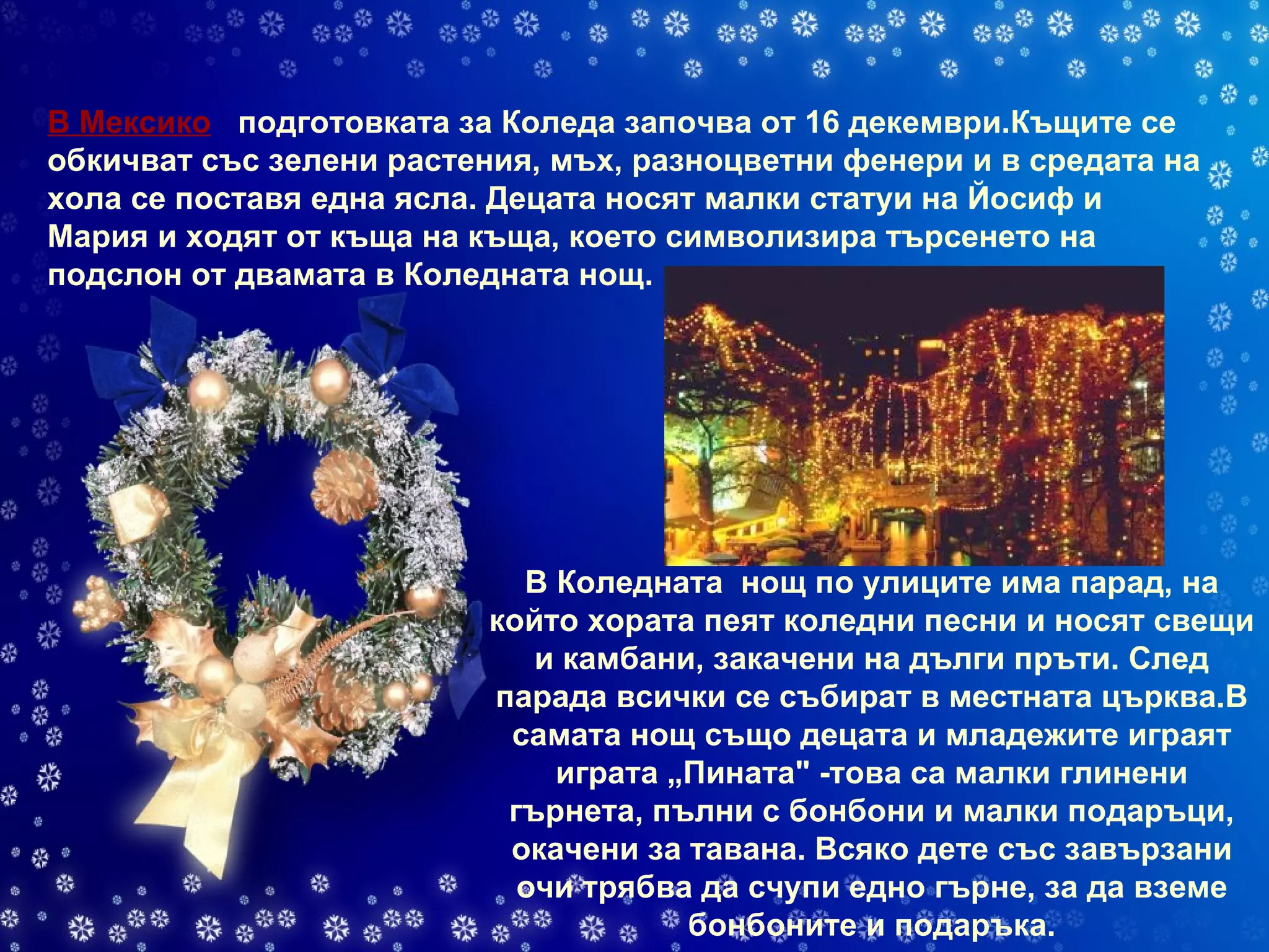 В Мексико     подготовката за Коледа започва от 16 декември.Къщите се обкичват със зелени растения, мъх, разноцветни фенери и в средата на хола се поставя една ясла. Децата носят малки статуи на Йосиф и Мария и ходят от къща на къща, което символизира търсенето на подслон от двамата в Коледната нощ. В Коледната  нощ по улиците има парад, на който хората пеят коледни песни и носят свещи и камбани, закачени на дълги пръти. След парада всички се събират в местната църква.В самата нощ също децата и младежите играят играта „Пината" -това са малки глинени гърнета, пълни с бонбони и малки подаръци, окачени за тавана. Всяко дете със завързани очи трябва да счупи едно гърне, за да вземе бонбоните и подаръка. 