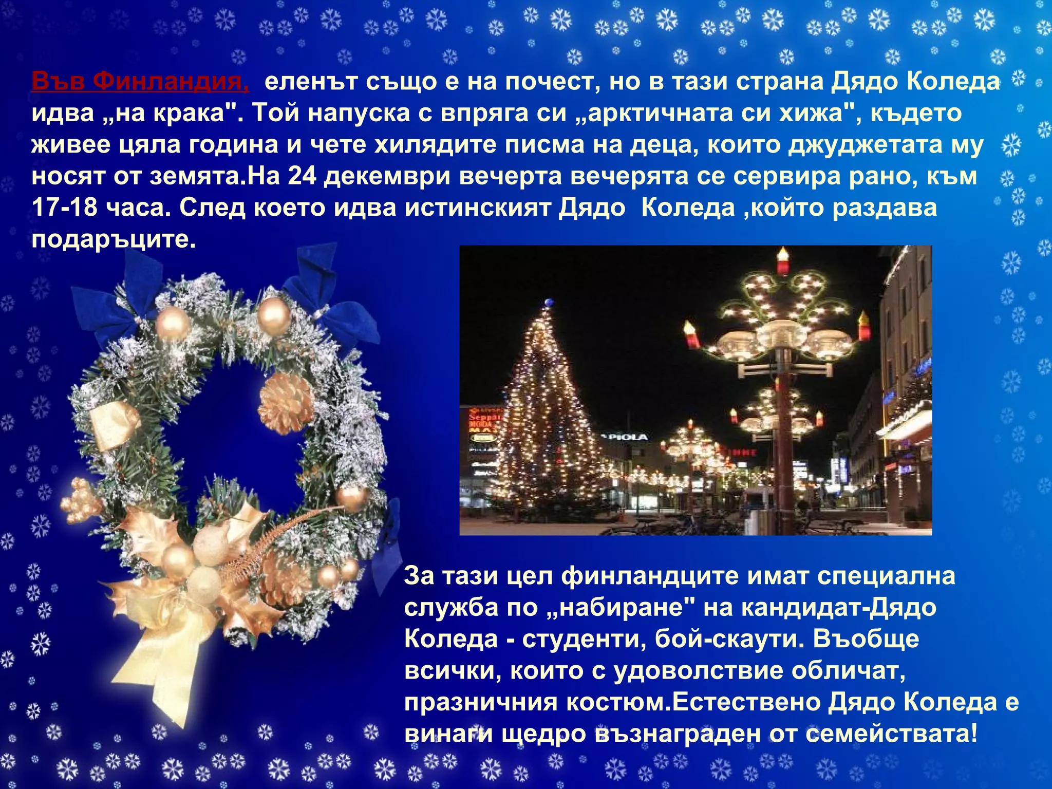 Във Финландия,   еленът също е на почест, но в тази страна Дядо Коледа идва „на крака". Той напуска с впряга си „арктичната си хижа", където живее цяла година и чете хилядите писма на деца, които джуджетата му носят от земята.На 24 декември вечерта вечерята се сервира рано, към 17-18 часа. След което идва истинският Дядо   Коледа ,който раздава подаръците. За тази цел финландците имат специална служба по „набиране" на кандидат-Дядо Коледа - студенти, бой-скаути. Въобще всички, които с удоволствие обличат, празничния костюм.Естествено Дядо Коледа е винаги щедро възнаграден от семействата! 