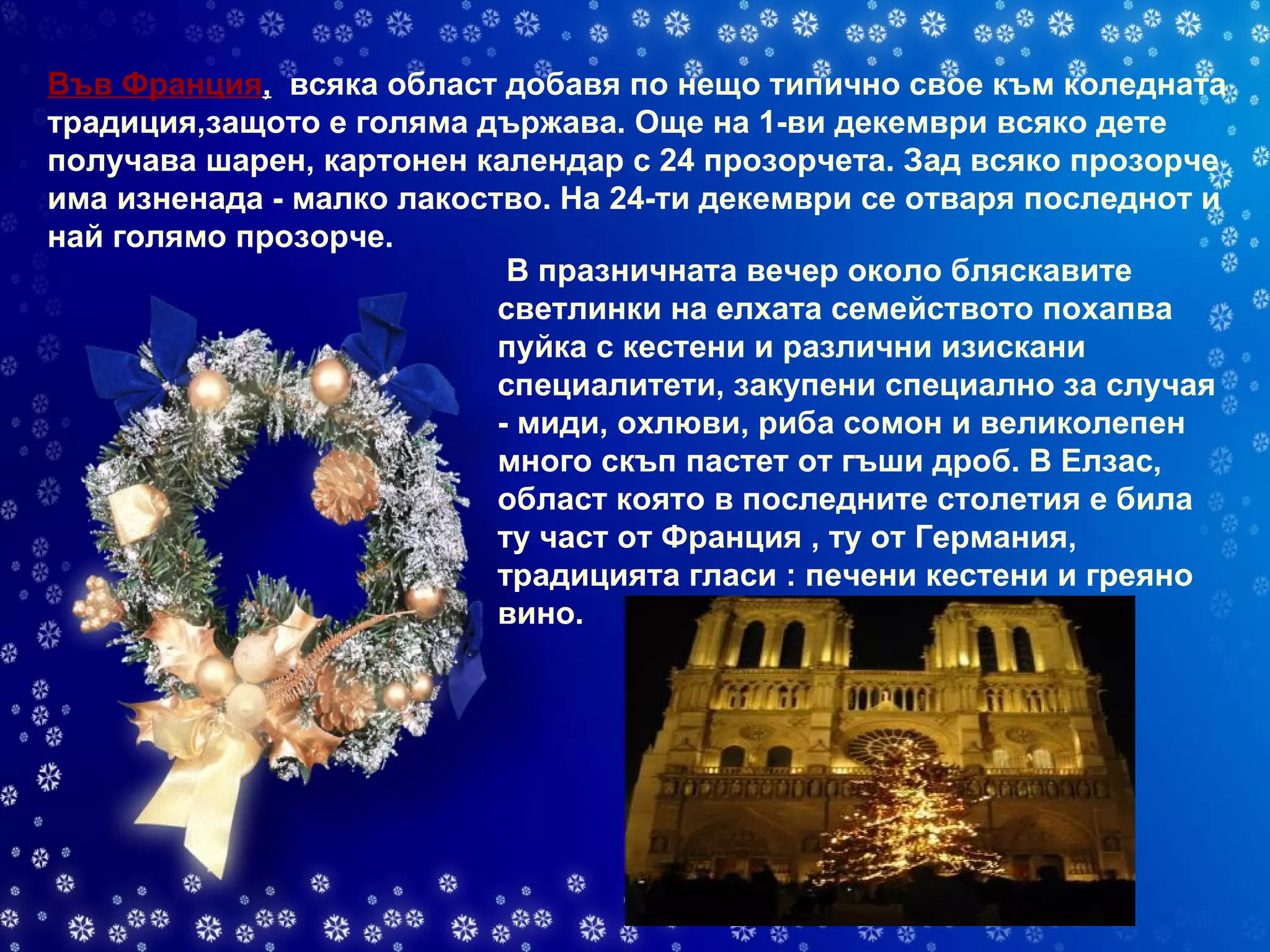 Във Франция ,   всяка област добавя по нещо типично свое към коледната традиция,защото е голяма държава. Още на 1-ви декември всяко дете получава шарен, картонен календар с 24 прозорчета. Зад всяко прозорче има изненада - малко лакоство. На 24-ти декември се отваря последнот и най голямо прозорче.  В празничната вечер около бляскавите светлинки на елхата семейството похапва пуйка с кестени и различни изискани специалитети, закупени специално за случая - миди, охлюви, риба сомон и великолепен много скъп пастет от гъши дроб. В Елзас, област която в последните столетия е била ту част от Франция , ту от Германия, традицията гласи : печени кестени и греяно вино. 