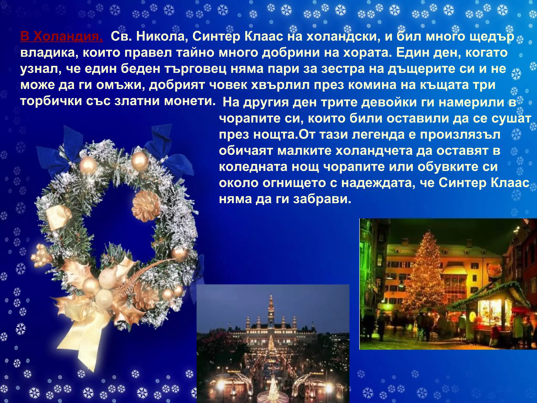 В Холандия,    Св. Никола, Синтер Клаас на холандски, и бил много щедър владика, които правел тайно много добрини на хората. Един ден, когато узнал, че един беден търговец няма пари за зестра на дъщерите си и не може да ги омъжи, добрият човек хвърлил през комина на къщата три торбички със златни монети.  На другия ден трите девойки ги намерили в чорапите си, които били оставили да се сушат през нощта.От тази легенда е произлязъл обичаят малките холандчета да оставят в коледната нощ чорапите или обувките си около огнището с надеждата, че Синтер Клаас няма да ги забрави.   