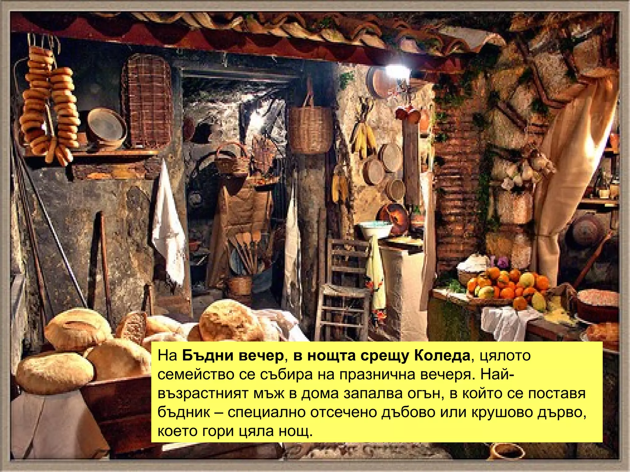 На  Бъдни вечер ,  в нощта срещу Коледа , цялото семейство се събира на празнична вечеря. Най-възрастният мъж в дома запалва огън, в който се поставя бъдник – специално отсечено дъбово или крушово дърво, което гори цяла нощ.  