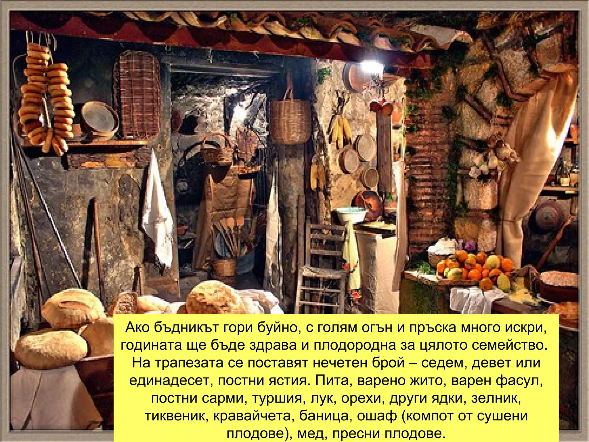 Ако бъдникът гори буйно, с голям огън и пръска много искри, годината ще бъде здрава и плодородна за цялото семейство.  На трапезата се поставят нечетен брой – седем, девет или единадесет, постни ястия. Пита, варено жито, варен фасул, постни сарми, туршия, лук, орехи, други ядки, зелник, тиквеник, кравайчета, баница, ошаф (компот от сушени плодове), мед, пресни плодове. 