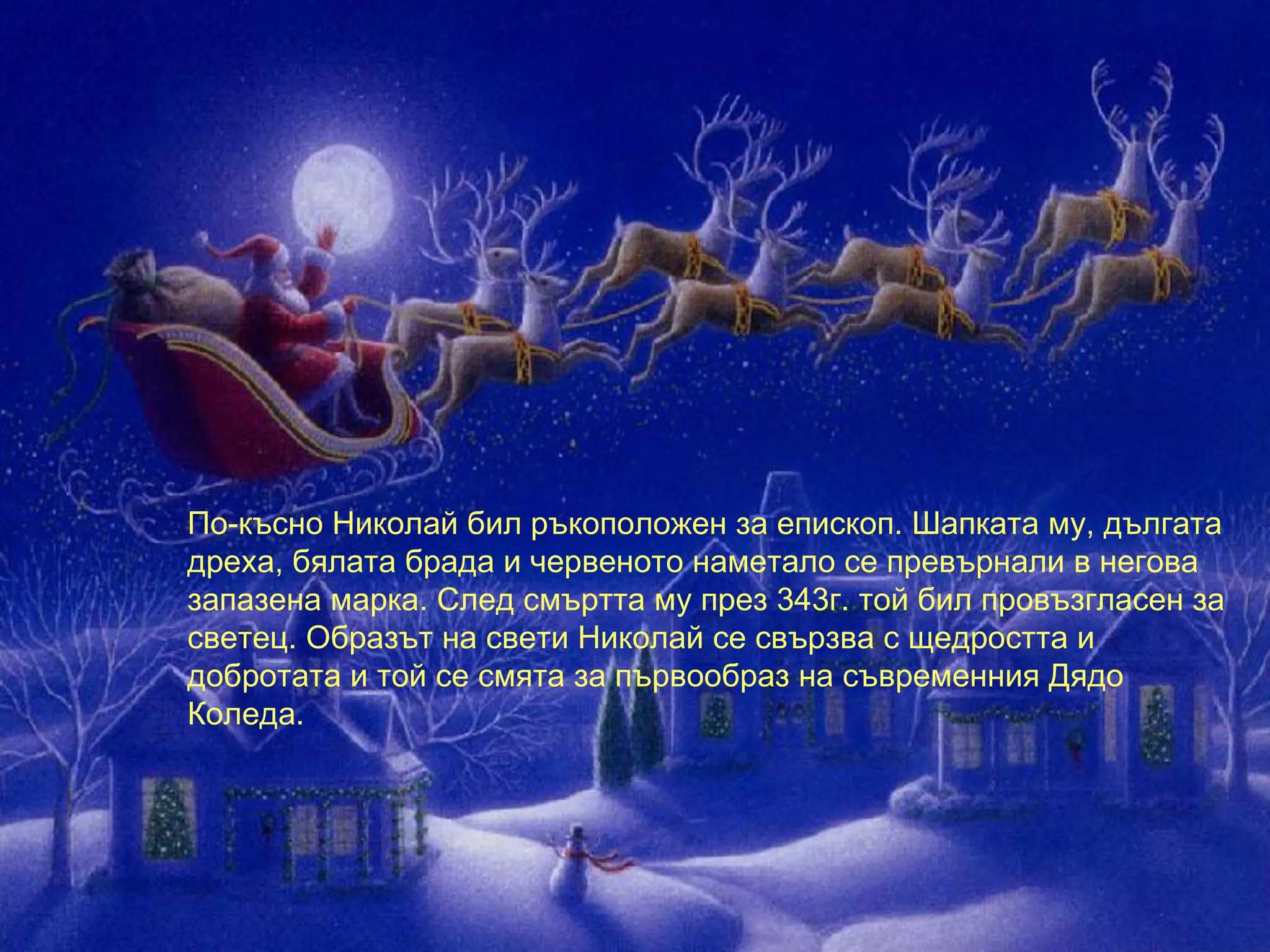 По-късно Николай бил ръкоположен за епископ. Шапката му, дългата дреха, бялата брада и червеното наметало се превърнали в негова запазена марка. След смъртта му през 343г. той бил провъзгласен за светец. Образът на свети Николай се свързва с щедростта и добротата и той се смята за първообраз на съвременния Дядо Коледа.  