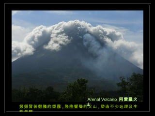 Arenal Volcano  阿雷羅火山 頻頻冒著翻騰的煙霧 , 隆隆響聲的火山 , 塑造不少地理及生態景觀 . 