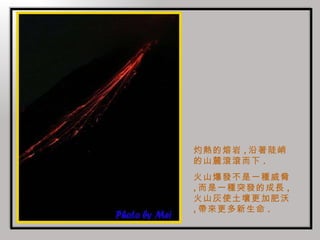 灼熱的熔岩 , 沿著陡峭的山麓滾滾而下 . 火山爆發不是一種威脅 , 而是一種突發的成長 , 火山灰使土壤更加肥沃 , 帶來更多新生命 . 