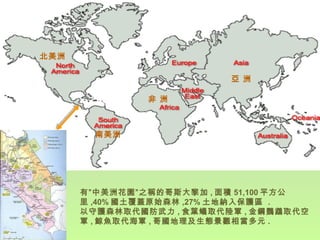 有”中美洲花園”之稱的哥斯大黎加 , 面積 51,100 平方公里 ,40% 國土覆蓋原始森林 ,27% 土地納入保護區  . 以守護森林取代國防武力 , 食葉蟻取代陸軍 , 金鋼鸚鵡取代空軍 , 鯨魚取代海軍 , 哥國地理及生態景觀相當多元 . 北美洲 非 洲 南美洲 亞 洲 