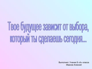 Твое будущее зависит от выбора, который ты сделаешь сегодня... Выполнил: Ученик 8 «А» класса Иванов Алексей 