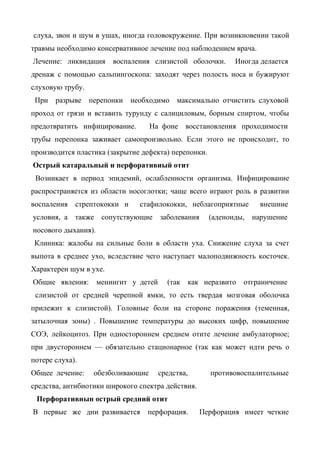 слуха, звон и шум в ушах, иногда головокружение. При возникновении такой
травмы необходимо консервативное лечение под наблюдением врача.
Лечение: ликвидация воспаления слизистой оболочки.            Иногда делается
дренаж с помощью сальпингоскопа: заходят через полость носа и бужируют
слуховую трубу.
 При   разрыве    перепонки   необходимо     максимально отчистить слуховой
проход от грязи и вставить турунду с салициловым, борным спиртом, чтобы
предотвратить инфицирование.        На фоне      восстановления проходимости
трубы перепонка заживает самопроизвольно. Если этого не происходит, то
производится пластика (закрытие дефекта) перепонки.
Острый катаральный и перфоративиый отит
 Возникает в период эпидемий, ослабленности организма. Инфицирование
распространяется из области носоглотки; чаще всего играют роль в развитии
воспаления   стрептококки и     стафилококки, неблагоприятные         внешние
условия, а также      сопутствующие     заболевания    (аденоиды,   нарушение
носового дыхания).
 Клиника: жалобы на сильные боли в области уха. Снижение слуха за счет
выпота в среднее ухо, вследствие чего наступает малоподвижность косточек.
Характерен шум в ухе.
Общие явления:       менингит у детей     (так   как неразвито   отграничение
 слизистой от средней черепной ямки, то есть твердая мозговая оболочка
прилежит к слизистой). Головные боли на стороне поражения (теменная,
затылочная зоны) . Повышение температуры до высоких цифр, повышение
СОЭ, лейкоцитоз. При одностороннем среднем отите лечение амбулаторное;
при двустороннем — обязательно стационарное (так как может идти речь о
потере слуха).
Общее лечение:     обезболивающие       средства,      противовоспалительные
средства, антибиотики широкого спектра действия.
 Перфоративнын острый средний отит
В первые же дни развивается       перфорация.       Перфорация имеет четкие
 