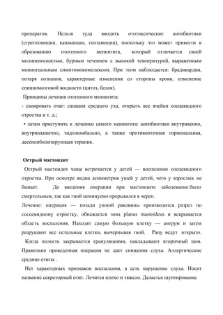 препаратов.         Нельзя   туда     вводить      ототоксические     антибиотики
(стрептомицин, канамицин, гентамицин), поскольку это может привести к
образованию          отогенного     менингита,      который     отличается   своей
молниеносностью, бурным течением с высокой температурой, выраженным
менингеальным симптомокомплексом. При этом наблюдается: брадикардия,
потеря сознания, характерные изменения со стороны крови, изменение
спинномозговой жидкости (цитоз, белок).
Принципы лечения отогенного менингита:
- санировать очаг: санация среднего уха, открыть все ячейки сосцевидного
отростка и т. д.;
• затем приступить к лечению самого менингита: антибиотики внутривенно,
внутримышечно, эндолюмбально, а также противоотечная гормональная,
десенсибилизирующая терапия.


Острый мастоидит
 Острый мастоидит чаще встречается у детей — воспаление сосцевидного
отростка. При осмотре видна асимметрия ушей у детей, чего у взрослых не
бывает.        До     введения    операции   при   мастоидите    заболевание было
смертельным, так как гной неминуемо прорывался в череп.
Лечение: операция — позади ушной раковины производится разрез по
сосцевидному отростку, обнажается зона planus mastoideus и вскрывается
область воспаления. Находят самую большую клетку — антрум и затем
разрушают все остальные клетки, вычерпывая гной.              Рану ведут открыто.
 Когда полость закрывается грануляциями, накладывают вторичный шов.
Правильно проведенная операция не дает снижения слуха. Аллергические
средние отиты .
 Нет характерных признаков воспаления, а есть нарушение слуха. Носит
название секреторный отит. Лечится плохо и тяжело. Делается шунтирование
 