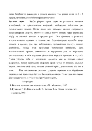 через барабанную перепонку в полость среднего уха, ставят шунт по 3 - 4
недели, проводят десенсибилизирующее лечение.
Гигиена слуха.         Чтобы уберечь орган слуха от различных внешних
воздействий, от проникновения инфекций, необходимо соблюдать ряд
гигиенических правил. Когда люди при насморке сильно сморкаются,
болезнетворные микробы вместе со слизью могут попасть через евстахиеву
трубу из носовой полости в среднее ухо.          Это приводит к развитию
воспалительного процесса в среднем ухе. Болезнетворные микробы могут
попасть в среднее ухо при заболеваниях, поражающих глотку,- ангине,
скарлатине.   Иногда     гной   прорывает   барабанную     перепонку.     Если
воспалительный процесс захватывает и внутреннее ухо, то поражение
расположенных в нём слуховых рецепторов нередко приводит к глухоте.
Чтобы уберечь     себя от воспаления среднего       уха, не следует сильно
сморкаться. Также необходимо оберегать орган слуха от слишком сильных
звуков. Большой вред слуху наносят сильные шумы, действующие изо дня в
день.     Под постоянными резкими        ударами звуковых волн барабанная
перепонка всё время колеблется с большим размахом. Из-за этого она теряет
свою эластичность и у человека притупляется слух.
              Литература:
 1. Большая медицинская энциклопедия,- М.: Медицина, 1987
 2. Румянцев Г. И., Вишневская Е. П., Козлова Т. А. Общая гигиена,- М.:
 Медицина, 1995
 