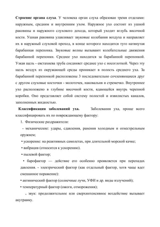 Строение органа слуха. У человека орган слуха образован тремя отделами:
наружным, средним и внутренним ухом. Наружное ухо состоит из ушной
раковины и наружного слухового дохода, который уходит вглубь височной
кости. Ушная раковина улавливает звуковые колебания воздуха и направляет
их в наружный слуховой проход, в конце которого находится туго натянутая
барабанная перепонка. Звуковые волны вызывают колебательные движения
барабанной перепонки. Среднее ухо находится за барабанной перепонкой.
Узкая щель - евстахиева труба соединяет среднее ухо с носоглоткой. Через эту
щель воздух из окружающей среды проникает в полость среднего уха. За
барабанной перепонкой расположены 3 последовательно сочленяющиеся друг
с другом слуховые косточки - молоточек, наковальня и стремечко. Внутреннее
ухо расположено в глубине височной кости, вдающейся внутрь черепной
коробки. Оно представляет собой систему полостей и извилистых каналов,
заполненных жидкостью.
 Классификация заболеваний уха.             Заболевания уха, проще всего
классифицировать их по повреждающему фактору:
  1. Физические раздражители:
   - механические: удары, сдавления, ранения холодным и огнестрельным
  оружием;
   • ускорение: на реактивных самолетах, при длительной морской качке;
   • вибрация (относится к ускорению).
   • пылевой фактор;
    • барофактор — действие его особенно проявляется при перепадах
  давления. - электрический фактор (как отдельный фактор, хотя чаще вдет
  смешанное поражение):
  • актинический фактор (солнечные лучи, УФИ и др. виды излучений);
  • температурный фактор (ожоги, отморожения);
     . звук: продолжительное или сверхинтенсивное воздействие вызывает
акутравму.
 