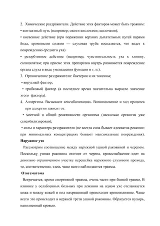 2. Химические раздражители. Действие этих факторов может быть трояким:
• контактный путь (например; ожоги кислотами; щелочами);
• косвенное действие (при поражении верхних дыхательных путей парами
йода, хромовыми солями — слуховая труба воспаляется, что ведет к
повреждению среднего уха)
• резорбтивное действие (например, чувствительность уха к хинину,
салицилатам; при приеме этих препаратов внутрь развивается повреждение
органа слуха в виде уменьшения функции и т. п.).
3. Органические раздражители: бактерии и их токсины;
• вирусный фактор;
 • грибковый фактор (в последнее время значительно выросло значение
этого фактора).
4. Аллергены. Вызывают сенсибилизацию- Возникновение и ход процесса
  при аллергии зависит от:
 • местной и общей реактивности организма (насколько организм уже
сенсибилизирован);
• силы и характера раздражителя (не всегда сила бывает адекватна реакции:
при минимальных концентрациях бывают максимальные повреждения).
Наружное ухо
 Рассмотрим соотношение между наружной ушной раковиной и черепом.
Поскольку ушная раковина отстоит от черепа, кровоснабжение идет на
довольно ограниченном участке перешейка наружного слухового прохода,
то, соответственно, здесь чаще всего наблюдаются травмы.
Отогематома
 Встречается, кроме спортивной травмы, очень часто при боевой травме, В
клинике у ослабленных больных при лежании на одном ухе отслаивается
кожа и между кожей и под нахрящницей происходит кровоизлияние. Чаще
всего это происходит в верхней трети ушной раковины. Образуется пузырь,
наполненный кровью.
 