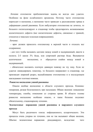 Лечение отогематом проблематичная задача, не всегда оно удается.
Особенно на фоне ослабленного организма. Поэтому часто отогематома
переходит в нагноение, а нагноение часто приводит к расплавлению хряща и
деформации ушной раковины. Если амбулаторно отогематома не лечится, то
больного госпитализируют в стационар чтобы предотвратить возникновение
косметического дефекта (все косметические дефекты, связанные с травмой,
относятся к тяжелым телесным повреждениям).
Лечение:
 - врач должен проколоть отогематому в верхней части и отсосать все
содержимое;
- для того чтобы вызывать адгезию между кожей и надхрящницей, ввести в
полость 2-3 капли 3% йода, или спиртовой раствор йода. Вызывается
асептическое      воспаление, и       образуются спайки между кожей и
надхрящницей;
 - обязательно наложить плотную давящую повязку на эту зону. Если не
удается ликвидировать гематому, то больного направляют в стационар, где
производят широкий разрез, выскабливание отогематомы и в последующем
накладывают плотные повязки.
Рожистое воспаление ушной раковины
   Опасно вообще воспаление в области слухового прохода. Клиника:
гиперемия, резкая болезненность при пальпации. Общие явления: повышение
температуры, ознобы, изменения со стороны крови. В области головы
рожистое   воспаление     особенно   опасно,   и   такие   больные      подлежат
обязательному, стационарному лечению.
Экзематозные     поражения ушной раковины и наружного слухового
прохода
   Могут быть различного генеза: инфекционного, аллергического. Эти
процессы очень упорны по течению, они не так вызывают общие явления,
Обычно     экзематозные   поражения     ревддавируют,      вследствие       чего
 
