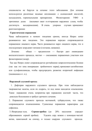 специалисты не берутся за лечение этого заболевания. Для лечения
используются различные мазевые аппликации: с салициловой кислотой,
кальцедоном, гормональными          препаратами.        Физиотерапия:       УФО     в
эритемных дозах         (вызывает ожог и отторжение наружных слоев, чтобы
достигнуть     выздоровления).        В очень       упорных       случаях применяют
рентгенотерапию
 Герпетические поражения
Чаще наблюдаются в момент эпидемии гриппа, иногда Herpes zorter
развиваются    вне     эпидемии.    Эти    поражения      нередко     сопровождаются
поражением лицевого нерва. Часто развивается парез лицевого нерва, что в
последующем затрудняет питание (глотание, жевание).
  Лечение:           общее   —     преднизолон      —    быстро     дает   ликвидацию
воспалительного процесса, местно — смазывание пораженных участков или
физиотерапия (лазер).
Так как Herpes zoster сопровождается резчайшими неврологическими болями
(так как это зона иннервации тройничного нерва), применяют антибиотики
или сульфаниламиды, чтобы предупредить развитие вторичной инфекции
(пневмонии и т. п.).


Наружный слуховой проход
  1. Дифтерия наружного слухового прохода. При этом наблюдаются
творожистые налеты, если их содрать, то под ними находятся изъязвления.
Такие   поражения очень неприятны при поражении костной                    части, что
довольно болезненно и требует срочного лечения.
2. Поражение слухового прохода волчанкой, туберкулезом, что также
сопровождается изъязвлениями. Гуммозные поражения характерны для
сифилиса.
3. Инородные тела.        Серная пробка       (до       20%   населения      страдает
образованием серной пробки).              Удалять серу можно с помощью чистой
ватки, намотанной на спичку, и только снаружи                 слухового      прохода.
 