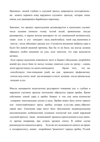 Проникать ваткой глубоко в слуховой проход запрещается категорически -
вы    можете поранить кожу наружного слухового прохода, которая очень
нежна, или травмировать барабанную перепонку.


Замечено, что процесс сероотделения активизируется в нескольких случаях:
после    купания   (помыли   голову   теплой   водой,   кровеносные    сосуды
расширились, и серные железы реагируют на это повышенной активностью);
также    если в ухо    попадают пыль, какой-нибудь иной сор, насекомые; и
иногда - когда заболевает среднее ухо. Случаются внезапные выбросы серы и
будто без всякой видимой причины. Как бы то ни было, мы всегда должны
обращать особое внимание на уши, если заметили, что сера выделяется
активно.
Если серные выделения появляются часто и бывают обильными, попробуйте
всякий раз после бани (и мытья головы) ложиться ухом на грелку - одним,
затем другим (минут по десять-пятнадцать).        Кроме    того,      что вы
способствуете этим очищению ушей, вы еще           проводите профилактику
отитов; ведь отиты иной раз возникают и после купания - когда грязная вода
попадает в ухо.


Иногда оказывается недостаточно регулярного очищения уха, и глубоко в
наружном слуховом проходе постепенно образуется серная пробка. Кроме
собственно ушной серы, в пробке бывают в том или ином количестве
отмершие эпителиальные клетки и пыль. Пробка может быть почти черного
или     темно-коричневого цвета; пробка, которая в ухе уже давно, обретает
серый цвет. Скопления серы могут быть обусловлены индивидуальными
анатомическими особенностями (слишком изогнутый или узкий наружный
слуховой проход), также активизацией процесса сероотделения в силу каких-
то причин (например, при остром среднем отите). В любом случае
рекомендуется показаться врачу.    Если же нет возможности попасть на прием
к отоларингологу, можно      попробовать "размочить" серную пробку 3%-ной
 