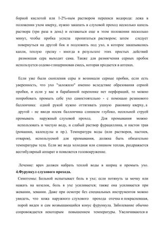 борной кислотой или 1-2%-ным раствором перекиси водорода: лежа в
положении ухом кверху, нужно закапать в слуховой проход несколько капель
раствора (три раза в день) и оставаться еще в этом положении несколько
минут, чтобы    пробка     успела    пропитаться раствором; затем       следует
 повернуться на другой бок и подложить под ухо, в которое закапывались
капли, теплую    грелку - иногда в результате         этих   простых   действий
 размокшая сера выходит сама. Также для размягчения серных пробок
используется содово-глицериновая смесь, которая продается в аптеках.


 Если уже были скопления серы и возникали серные пробки, если есть
уверенность, что ухо "заложило" именно вследствие образования серной
пробки, и если у вас в барабанной перепонке нет перфораций, то можно
попробовать промыть себе ухо самостоятельно - с помощью резинового
баллончика:   одной рукой нужно оттягивать ушную             раковину кверху, а
 другой - не вводя носик баллончика слишком глубоко, несильной струей
промывать     наружный слуховой       проход.       Для промывания      можно
использовать и чистую воду, и слабый раствор фурациллина, и настои трав
(ромашки, календулы и пр.). Температура воды (или растворов, настоев,
отваров),   используемой     для    промывания,    должна    быть   обязательно
температуры тела. Если же вода холодная или слишком теплая, раздражается
вестибулярный аппарат и появляется головокружение.


 Лечение: врач должен набрать теплой воды в шприц и промыть ухо.
4.Фурункул слухового прохода.
 Симптомы: Больной испытывает боль в ухе; если потянуть за мочку или
нажать на козелок, боль в ухе усиливается; также она усиливается при
жевании, зевании. Даже при осмотре без специальных инструментов можно
увидеть, что кожа наружного слухового           прохода отечна и покрасневшая,
 порой виден и сам возвышающийся конус фурункула. Заболевание обычно
сопровождается некоторым       повышением       температуры. Увеличиваются и
 
