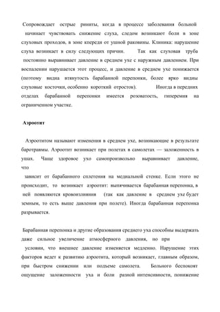 Сопровождает       острые    риниты, когда в процессе заболевания больной
 начинает чувствовать снижение слуха, следом возникают боли в зоне
слуховых проходов, в зоне кпереди от ушной раковины. Клиника: нарушение
слуха возникает в силу следующих причин.              Так как слуховая     труба
постоянно выравнивает давление в среднем ухе с наружным давлением. При
воспалении нарушается этот процесс, и давление в среднем ухе понижается
(поэтому   видна    втянутость барабанной перепонки, более          ярко   видны
слуховые косточки, особенно короткий отросток).                Иногда в передних
отделах    барабанной       перепонки   имеется    розоватость,    гиперемия   на
ограниченном участке.


Аэроотит


 Аэроотитом называют изменения в среднем ухе, возникающие в результате
баротравмы. Аэроотит возникает при полетах в самолетах — заложенность в
ушах.     Чаще    здоровое    ухо   самопроизвольно     выравнивает     давление,
что
 зависит от барабанного сплетения на медиальной стенке. Если этого не
происходит, то возникает аэроотит: выпячивается барабанная перепонка, в
ней появляются кровоизлияния            (так как давление в среднем ухе будет
земным, то есть выше давления при полете). Иногда барабанная перепонка
разрывается.


Барабанная перепонка и другие образования среднего уха способны выдержать
даже    сильное увеличение      атмосферного      давления,   но при
 условии, что внешнее давление изменяется медленно. Нарушение этих
факторов ведет к развитию аэроотита, который возникает, главным образом,
при быстром снижении          или   подъеме самолета.         Больного беспокоят
ощущение       заложенности    уха и боли     разной интенсивности, понижение
 