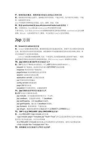 67、线程的基本概念、线程的基本状态以及状态之间的关系
答：线程指在程序执行过程中，能够执行程序代码的一个执行单位，每个程序至少都有一个线
程，也就是程序本身。
Java 中的线程有四种状态分别是：运行、就绪、挂起、结束
68、简述 synchronized 和 java.util.concurrent.locks.Lock 的异同 ？
答：主要相同点：Lock 能完成 synchronized 所实现的所有功能
主要不同点：Lock 有比 synchronized 更精确的线程语义和更好的性能。synchronized 会自动释
放锁，而 Lock 一定要求程序员手工释放，并且必须在 finally 从句中释放。



Jsp 方面
69、 forward 和 redirect 的区别
答：forward 是服务器请求资源，服务器直接访问目标地址的 URL，把那个 URL 的响应内容读取
过来，然后把这些内容再发给浏览器，浏览器根本不知道服务器发送的内容是从哪儿来的，所
以它的地址栏中还是原来的地址。
   redirect 就是服务端根据逻辑,发送一个状态码,告诉浏览器重新去请求那个地址，一般来
说浏览器会用刚才请求的所有参数重新请求，所以 session,request 参数都可以获取。
70、jsp 有哪些内置对象?作用分别是什么?
答：JSP 共有以下 9 种基本内置组件（可与 ASP 的 6 种内部组件相对应）：
　request 用户端请求，此请求会包含来自 GET/POST 请求的参数
 response 网页传回用户端的回应
 pageContext 网页的属性是在这里管理
 session 与请求有关的会话期
 application servlet 正在执行的内容
 out 用来传送回应的输出
 config servlet 的构架部件
 page JSP 网页本身
 exception 针对错误网页，未捕捉的例外
71、jsp 有哪些动作?作用分别是什么?
答:JSP 共有以下 6 种基本动作
 jsp:include：在页面被请求的时候引入一个文件。
 jsp:useBean：寻找或者实例化一个 JavaBean。
 jsp:setProperty：设置 JavaBean 的属性。
 jsp:getProperty：输出某个 JavaBean 的属性。
 jsp:forward：把请求转到一个新的页面。
 jsp:plugin：根据浏览器类型为 Java 插件生成 OBJECT 或 EMBED 标记
72、JSP 中动态 INCLUDE 与静态 INCLUDE 的区别？
答：动态 INCLUDE 用 jsp:include 动作实现
 <jsp:include page="included.jsp" flush="true" />它总是会检查所含文件中的变化，
适合用于包含动态页面，并且可以带参数
 静态 INCLUDE 用 include 伪码实现,定不会检查所含文件的变化，适用于包含静态页面
 <%@ include file="included.htm" %>
73、两种跳转方式分别是什么?有什么区别?
 