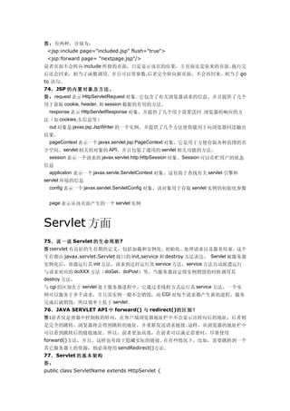 答：有两种，分别为：
 <jsp:include page="included.jsp" flush="true">
 <jsp:forward page= "nextpage.jsp"/>
前者页面不会转向 include 所指的页面，只是显示该页的结果，主页面还是原来的页面。执行完
后还会回来，相当于函数调用。并且可以带参数.后者完全转向新页面，不会再回来。相当于 go
to 语句。
74、JSP 的内置对象及方法。
答： request 表示 HttpServletRequest 对象。它包含了有关浏览器请求的信息，并且提供了几个
用于获取 cookie, header, 和 session 数据的有用的方法。
 response 表示 HttpServletResponse 对象，并提供了几个用于设置送回 浏览器的响应的方
法（如 cookies,头信息等）
  out 对象是 javax.jsp.JspWriter 的一个实例，并提供了几个方法使你能用于向浏览器回送输出
结果。
 pageContext 表示一个 javax.servlet.jsp.PageContext 对象。它是用于方便存取各种范围的名
字空间、servlet 相关的对象的 API，并且包装了通用的 servlet 相关功能的方法。
 session 表示一个请求的 javax.servlet.http.HttpSession 对象。Session 可以存贮用户的状态
信息
 applicaton 表示一个 javax.servle.ServletContext 对象。这有助于查找有关 servlet 引擎和
servlet 环境的信息
  config 表示一个 javax.servlet.ServletConfig 对象。该对象用于存取 servlet 实例的初始化参数


  page 表示从该页面产生的一个 servlet 实例



Servlet 方面
75、说一说 Servlet 的生命周期?
答:servlet 有良好的生存期的定义，包括加载和实例化、初始化、处理请求以及服务结束。这个
生存期由 javax.servlet.Servlet 接口的 init,service 和 destroy 方法表达。 Servlet 被服务器
实例化后，容器运行其 init 方法，请求到达时运行其 service 方法，service 方法自动派遣运行
与请求对应的 doXXX 方法（doGet，doPost）等，当服务器决定将实例销毁的时候调用其
destroy 方法。
与 cgi 的区别在于 servlet 处于服务器进程中，它通过多线程方式运行其 service 方法，一个实
例可以服务于多个请求，并且其实例一般不会销毁，而 CGI 对每个请求都产生新的进程，服务
完成后就销毁，所以效率上低于 servlet。
76、JAVA SERVLET API 中 forward() 与 redirect()的区别？
答:前者仅是容器中控制权的转向，在客户端浏览器地址栏中不会显示出转向后的地址；后者则
是完全的跳转，浏览器将会得到跳转的地址，并重新发送请求链接。这样，从浏览器的地址栏中
可以看到跳转后的链接地址。所以，前者更加高效，在前者可以满足需要时，尽量使用
forward()方法，并且，这样也有助于隐藏实际的链接。在有些情况下，比如，需要跳转到一个
其它服务器上的资源，则必须使用 sendRedirect()方法。
77、Servlet 的基本架构
答：
public class ServletName extends HttpServlet {
 