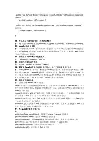 public void doPost(HttpServletRequest request, HttpServletResponse response)
throws
      ServletException, IOException {
      }
    public void doGet(HttpServletRequest request, HttpServletResponse response)
throws
      ServletException, IOException {
      }
}


78、什么情况下调用 doGet()和 doPost()？
答： Jsp 页面中的 form 标签里的 method 属性为 get 时调用 doGet()，为 post 时调用 doPost()。
79、servlet 的生命周期
答： web 容器加载 servlet，生命周期开始。通过调用 servlet 的 init()方法进行 servlet 的初始化。
通过调用 service()方法实现，根据请求的不同调用不同的 do***()方法。结束服务，web 容器调
用 servlet 的 destroy()方法。
80、如何现实 servlet 的单线程模式
答： <%@ page isThreadSafe="false"%>
81、页面间对象传递的方法
答： request，session，application，cookie 等
82、JSP 和 Servlet 有哪些相同点和不同点，他们之间的联系是什么？
答： JSP 是 Servlet 技术的扩展，本质上是 Servlet 的简易方式，更强调应用的外表表达。JSP
编译后是"类 servlet"。Servlet 和 JSP 最主要的不同点在于，Servlet 的应用逻辑是在 Java 文件
中，并且完全从表示层中的 HTML 里分离开来。 JSP 的情况是 Java 和 HTML 可以组合成一个
                             而
扩展名为.jsp 的文件。JSP 侧重于视图，Servlet 主要用于控制逻辑。
83、四种会话跟踪技术
答：会话作用域 ServletsJSP 页面描述
page 否是代表与一个页面相关的对象和属性。一个页面由一个编译好的 Java servlet 类（可以
带有任何的 include 指令，但是没有 include 动作）表示。这既包括 servlet 又包括被编译成 s
ervlet 的 JSP 页面
request 是是代表与 Web 客户机发出的一个请求相关的对象和属性。一个请求可能跨越多个页
面，涉及多个 Web 组件（由于 forward 指令和 include 动作的关系）
session 是是代表与用于某个 Web 客户机的一个用户体验相关的对象和属性。一个 Web 会话
可以也经常会跨越多个客户机请求
application 是是代表与整个 Web 应用程序相关的对象和属性。这实质上是跨越整个 Web 应用
程序，包括多个页面、请求和会话的一个全局作用域
84、Request 对象的主要方法
答：
setAttribute(String name,Object)：设置名字为 name 的 request 的参数值
getAttribute(String name)：返回由 name 指定的属性值
getAttributeNames()：返回 request 对象所有属性的名字集合，结果是一个枚举的实例
getCookies()：返回客户端的所有 Cookie 对象，结果是一个 Cookie 数组
getCharacterEncoding()：返回请求中的字符编码方式
getContentLength()：返回请求的 Body 的长度
 