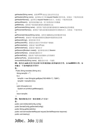 getHeader(String name)：获得 HTTP 协议定义的文件头信息
getHeaders(String name)：返回指定名字的 request Header 的所有值，结果是一个枚举的实例
getHeaderNames()：返回所以 request Header 的名字，结果是一个枚举的实例
getInputStream()：返回请求的输入流，用于获得请求中的数据
getMethod()：获得客户端向服务器端传送数据的方法
getParameter(String name)：获得客户端传送给服务器端的有 name 指定的参数值
getParameterNames()：获得客户端传送给服务器端的所有参数的名字，结果是一个枚举的实
例
getParameterValues(String name)：获得有 name 指定的参数的所有值
getProtocol()：获取客户端向服务器端传送数据所依据的协议名称
getQueryString()：获得查询字符串
getRequestURI()：获取发出请求字符串的客户端地址
getRemoteAddr()：获取客户端的 IP 地址
getRemoteHost()：获取客户端的名字
getSession([Boolean create])：返回和请求相关 Session
getServerName()：获取服务器的名字
getServletPath()：获取客户端所请求的脚本文件的路径
getServerPort()：获取服务器的端口号
removeAttribute(String name)：删除请求中的一个属性
85、我们在 web 应用开发过程中经常遇到输出某种编码的字符，如 iso8859-1 等，如
何输出一个某种编码的字符串？
答：
 Public String translate (String str) {
     String tempStr = "";
     try {
         tempStr = new String(str.getBytes("ISO-8859-1"), "GBK");
         tempStr = tempStr.trim();
     }
     catch (Exception e) {
         System.err.println(e.getMessage());
     }
     return tempStr;
 }
86、Servlet 执行时一般实现哪几个方法？
答：
public void init(ServletConfig config)
public ServletConfig getServletConfig()
public String getServletInfo()
public void service(ServletRequest request,ServletResponse response)
public void destroy()



Jdbc、Jdo 方面
 