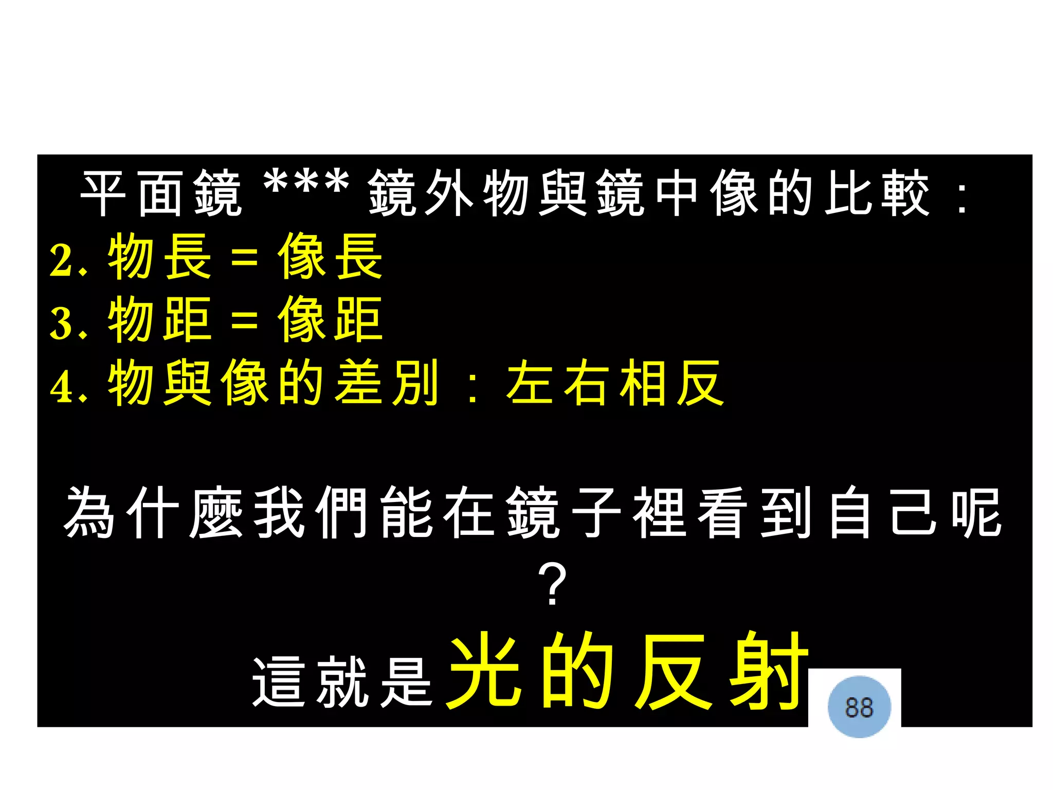 平面鏡 *** 鏡外物與鏡中像的比較： 物長＝像長 物距＝像距 物與像的差別：左右相反 為什麼我們能在鏡子裡看到自己呢？ 這就是 光的反射 